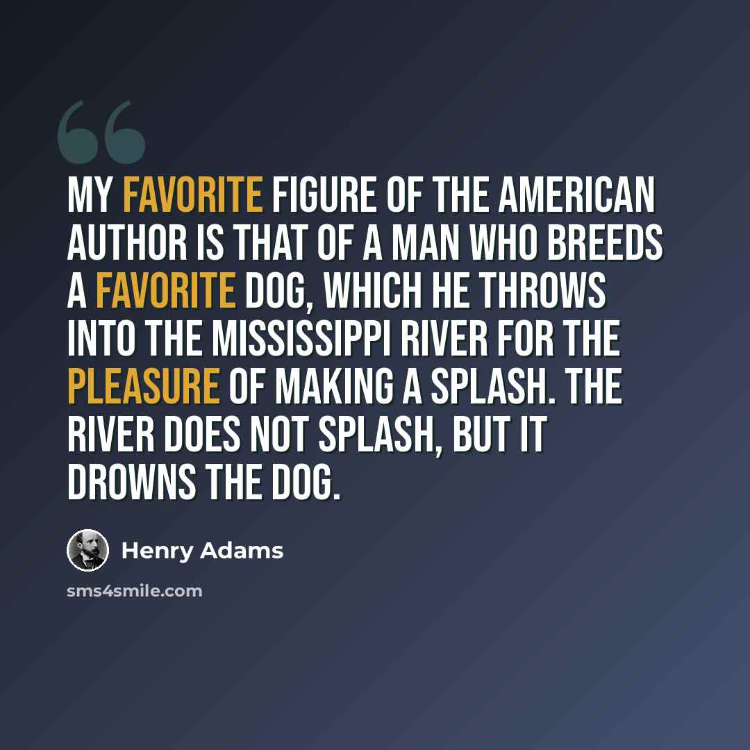 “My favorite figure of the American author is that of a man who breeds a favorite dog, which he throws into the Mississippi River for the pleasure of making a splash. The river does not splash, but it drowns the dog.” quote by Henry Adams