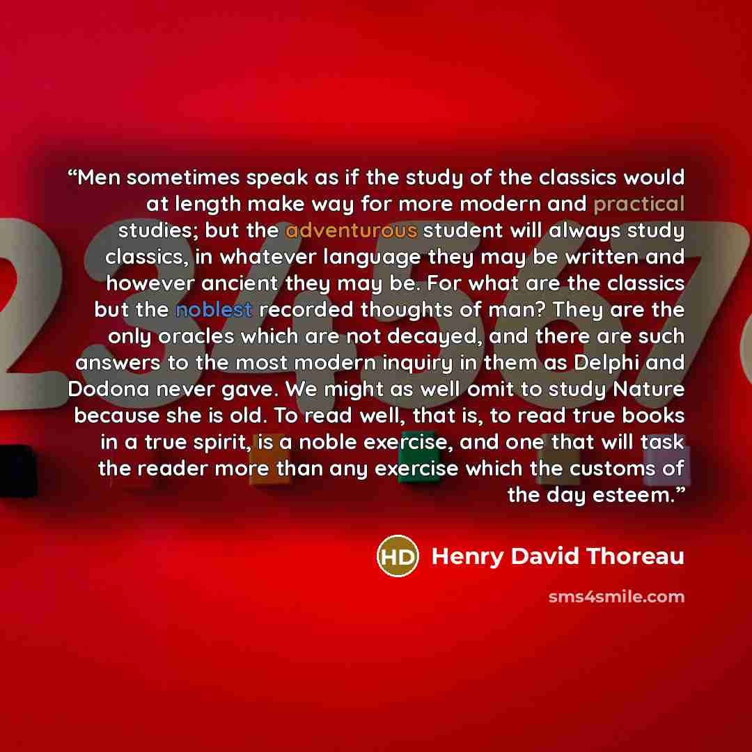 “Men sometimes speak as if the study of the classics would at length make way for more modern and practical studies; but the adventurous student will always study classics, in whatever language they may be written and however ancient they may be. For what are the classics but the noblest recorded…” quote by Henry David Thoreau