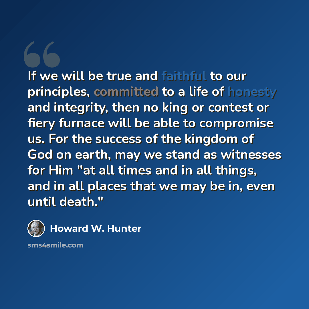 “If we will be true and faithful to our principles, committed to a life of honesty and integrity, then no king or contest or fiery furnace will be able to compromise us. For the success of the kingdom of God on earth, may we stand as witnesses for Him "at all times and in all things, and in all…” quote by Howard W. Hunter