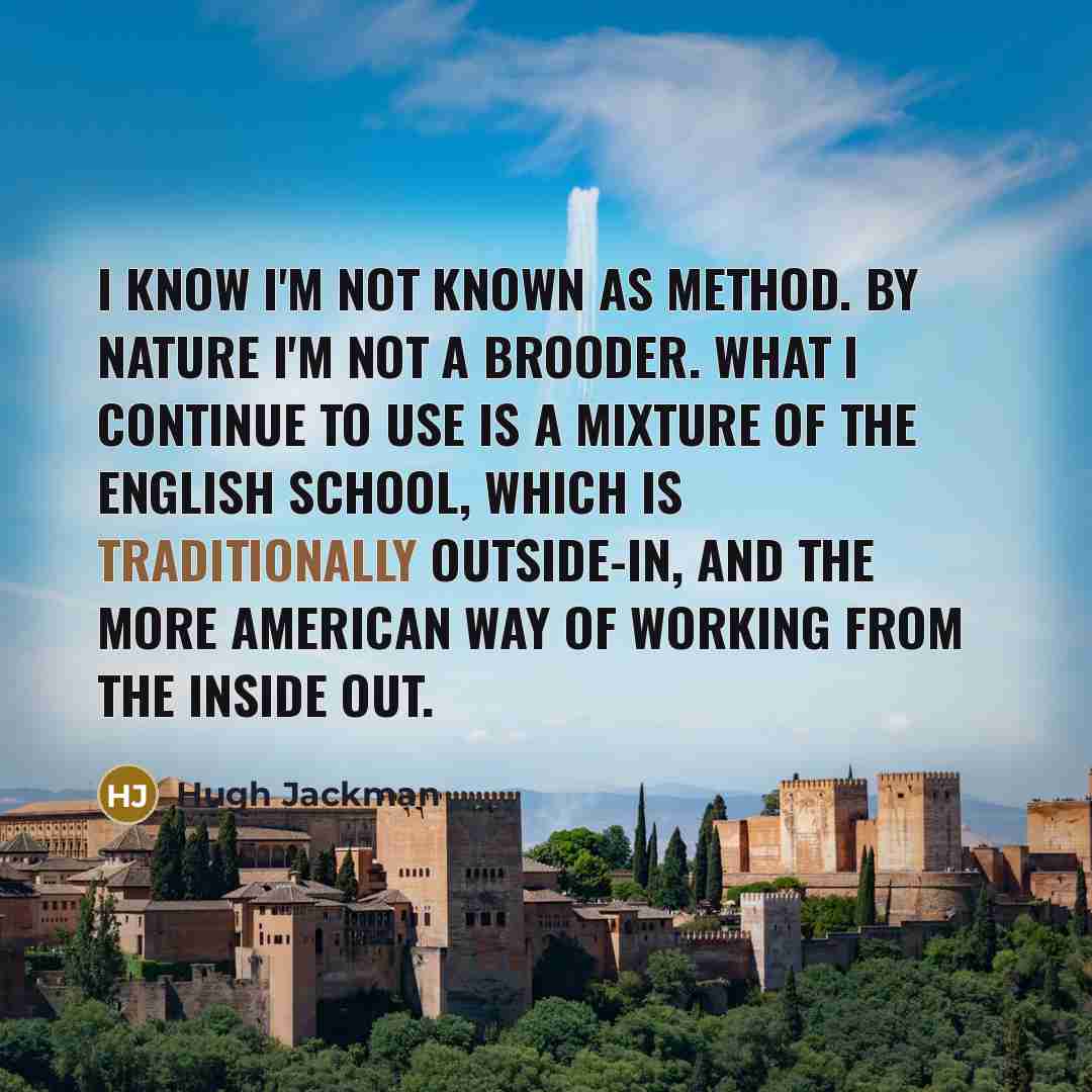 “I know I'm not known as method. By nature I'm not a brooder. What I continue to use is a mixture of the English school, which is traditionally outside-in, and the more American way of working from the inside out.” quote by Hugh Jackman