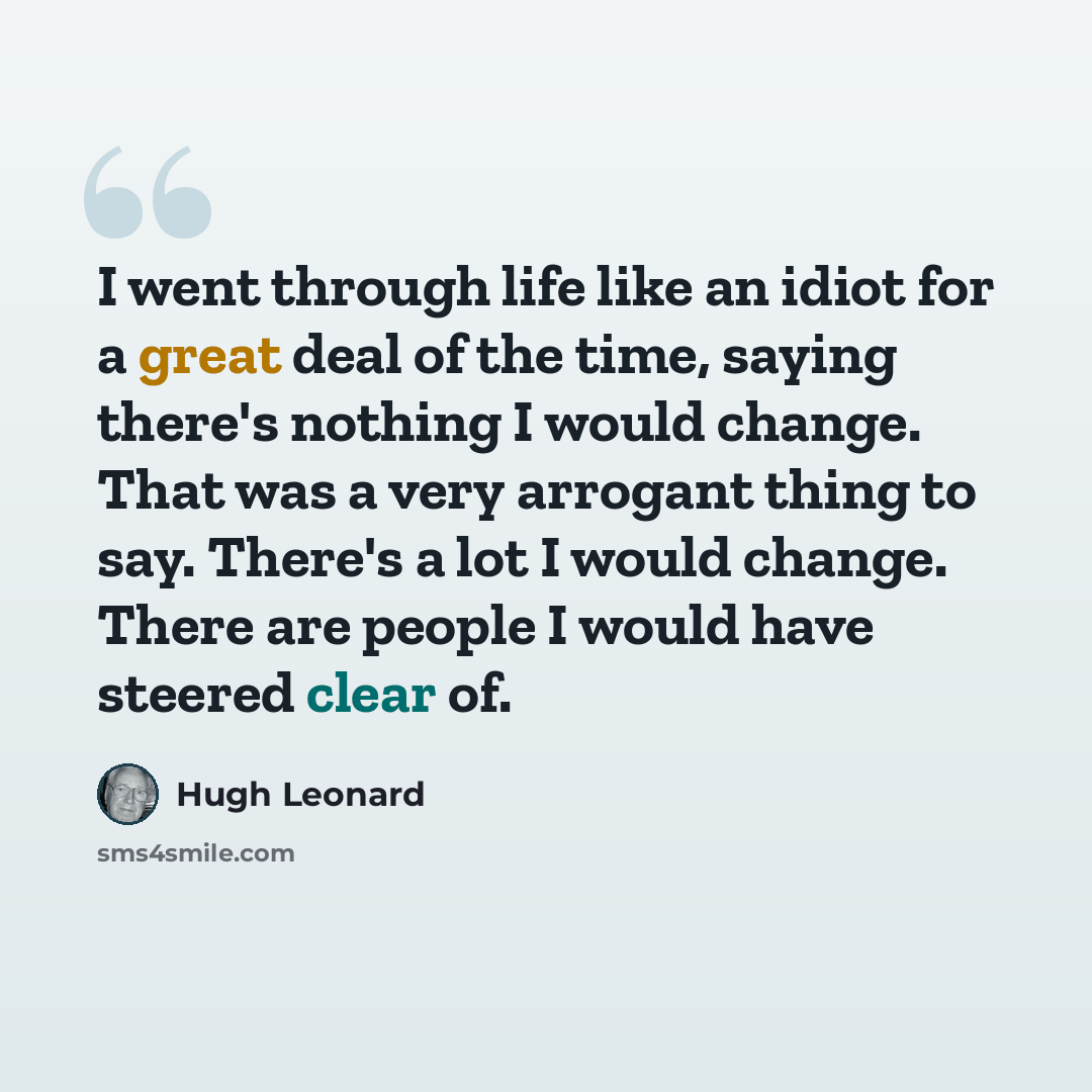 “I went through life like an idiot for a great deal of the time, saying there's nothing I would change. That was a very arrogant thing to say. There's a lot I would change. There are people I would have steered clear of.” quote by Hugh Leonard