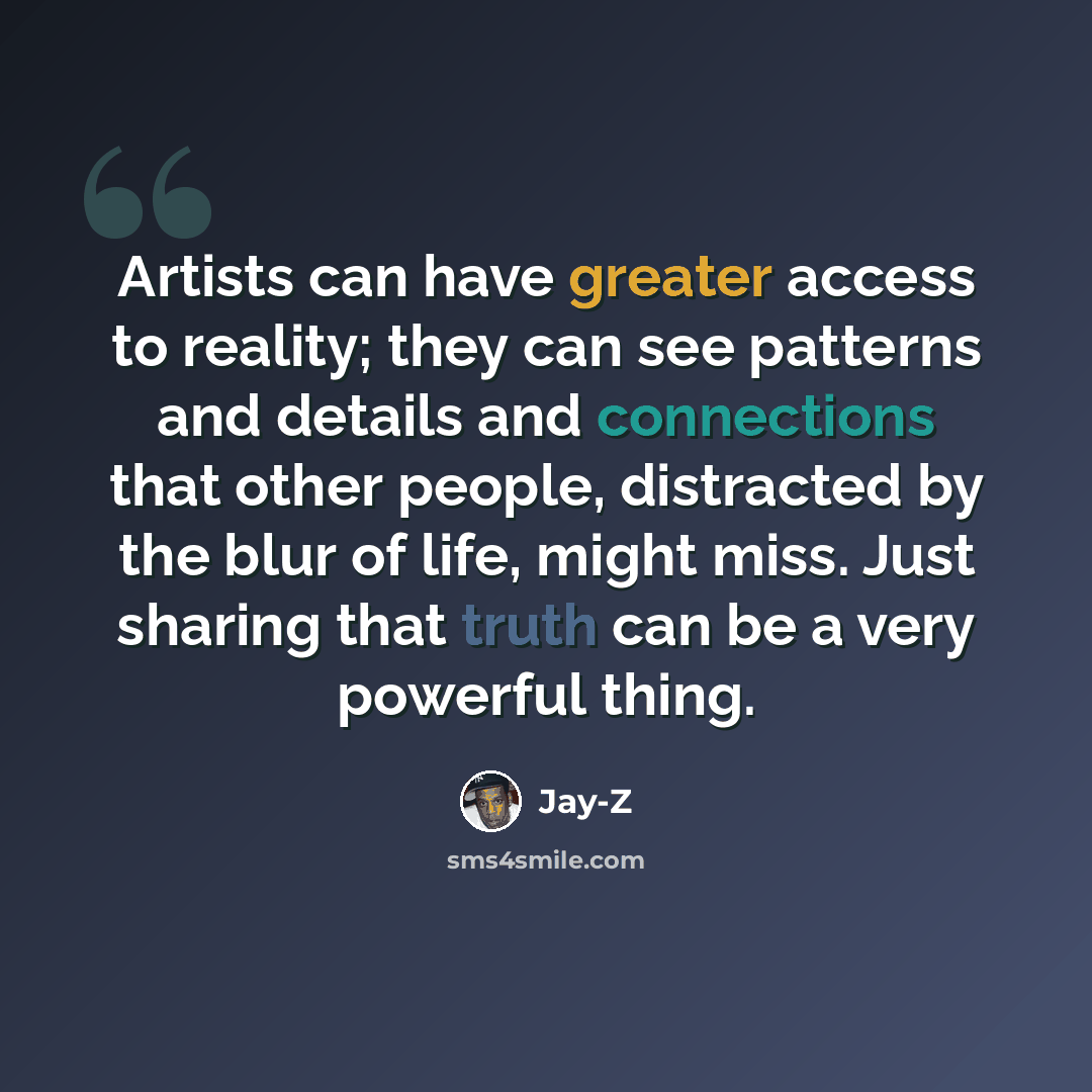 “Artists can have greater access to reality; they can see patterns and details and connections that other people, distracted by the blur of life, might miss. Just sharing that truth can be a very powerful thing.” quote by Jay-Z