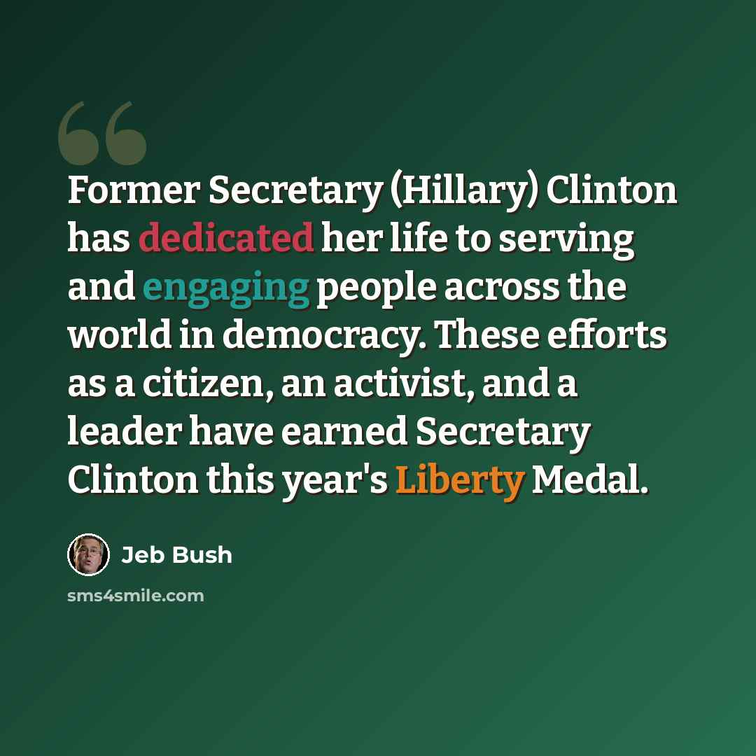 “Former Secretary (Hillary) Clinton has dedicated her life to serving and engaging people across the world in democracy. These efforts as a citizen, an activist, and a leader have earned Secretary Clinton this year's Liberty Medal.” quote by Jeb Bush