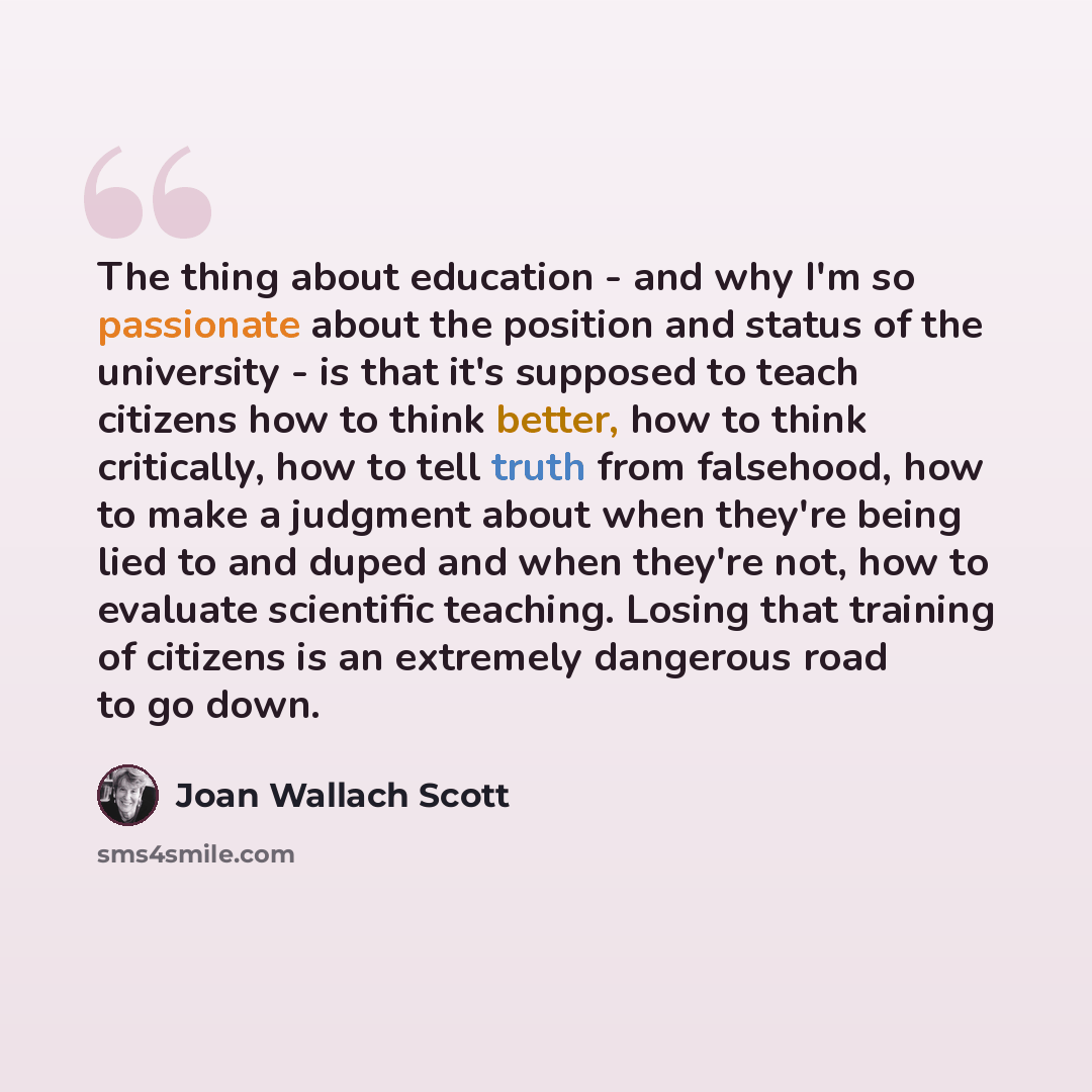 “The thing about education - and why I'm so passionate about the position and status of the university - is that it's supposed to teach citizens how to think better, how to think critically, how to tell truth from falsehood, how to make a judgment about when they're being lied to and duped and when…” quote by Joan Wallach Scott