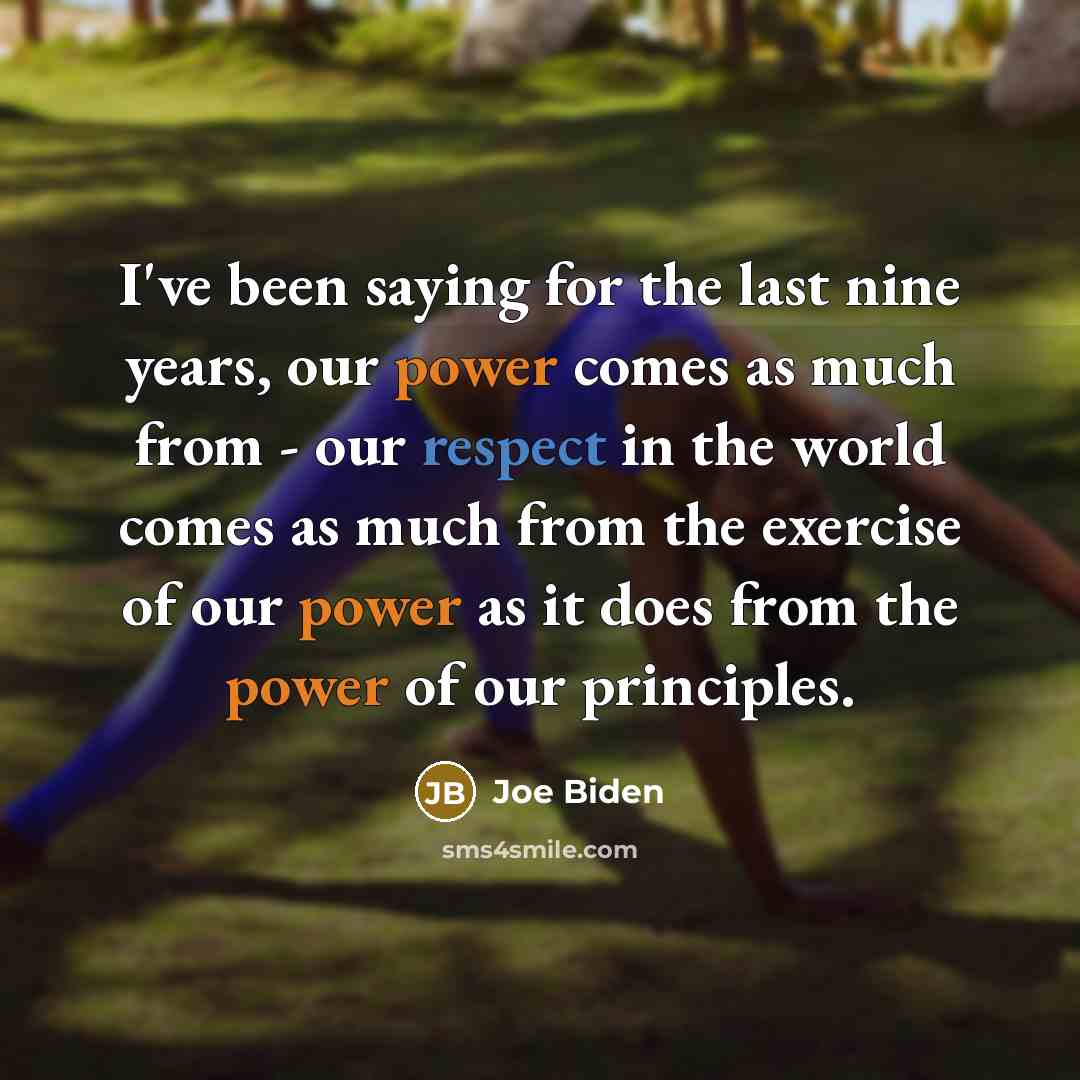 “I've been saying for the last nine years, our power comes as much from - our respect in the world comes as much from the exercise of our power as it does from the power of our principles.” quote by Joe Biden