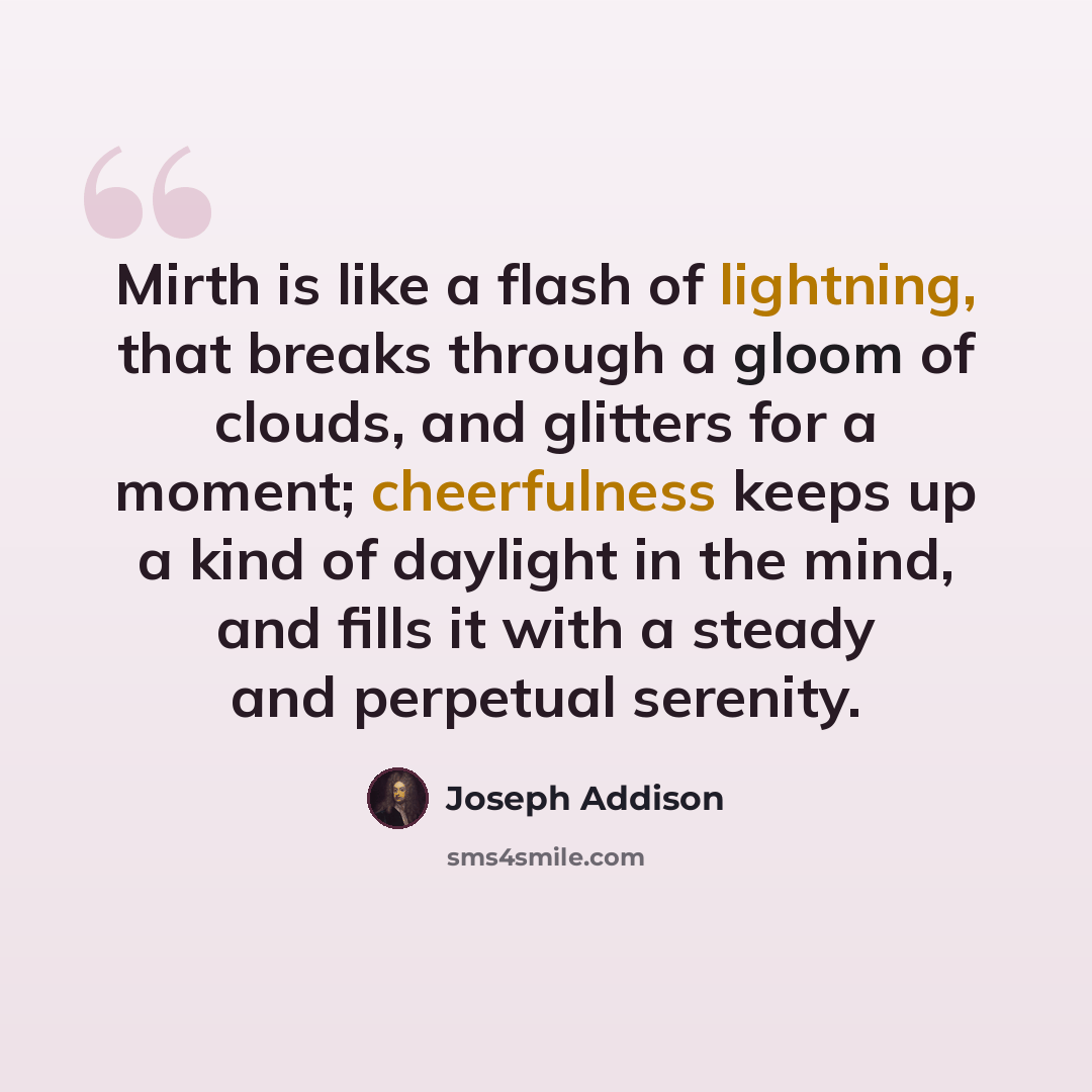 “Mirth is like a flash of lightning, that breaks through a gloom of clouds, and glitters for a moment; cheerfulness keeps up a kind of daylight in the mind, and fills it with a steady and perpetual serenity.” quote by Joseph Addison