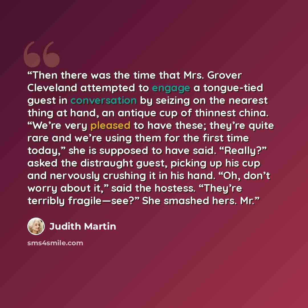 “Then there was the time that Mrs. Grover Cleveland attempted to engage a tongue-tied guest in conversation by seizing on the nearest thing at hand, an antique cup of thinnest china. “We’re very pleased to have these; they’re quite rare and we’re using them for the first time today,” she is…” quote by Judith Martin