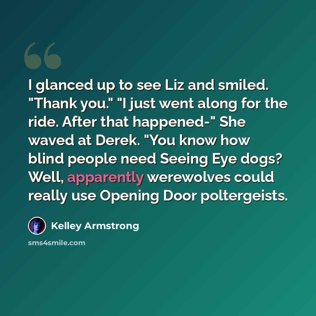“I glanced up to see Liz and smiled. "Thank you." "I just went along for the ride. After that happened-" She waved at Derek. "You know how blind people need Seeing Eye dogs? Well, apparently werewolves could really use Opening Door poltergeists.” quote by Kelley Armstrong