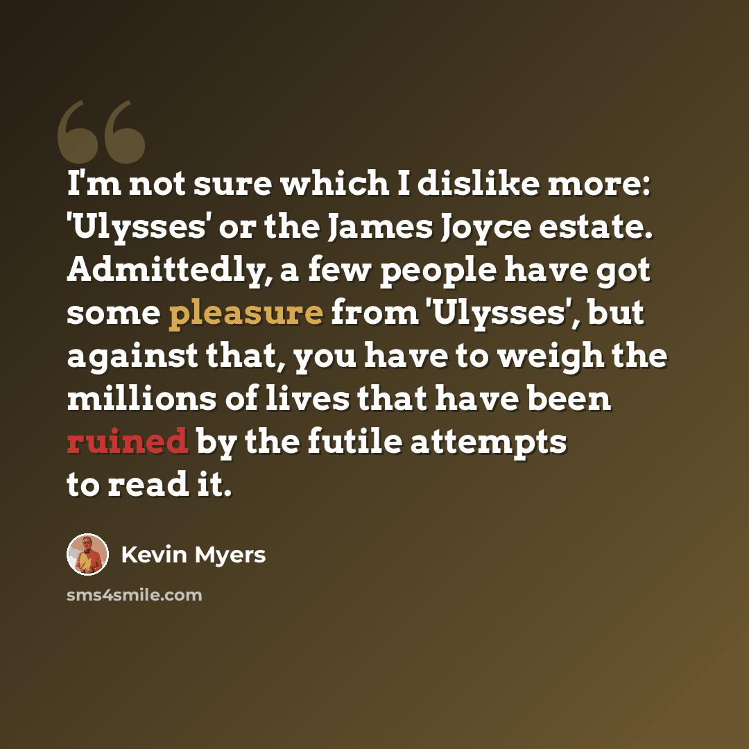 “I'm not sure which I dislike more: 'Ulysses' or the James Joyce estate. Admittedly, a few people have got some pleasure from 'Ulysses', but against that, you have to weigh the millions of lives that have been ruined by the futile attempts to read it.” quote by Kevin Myers