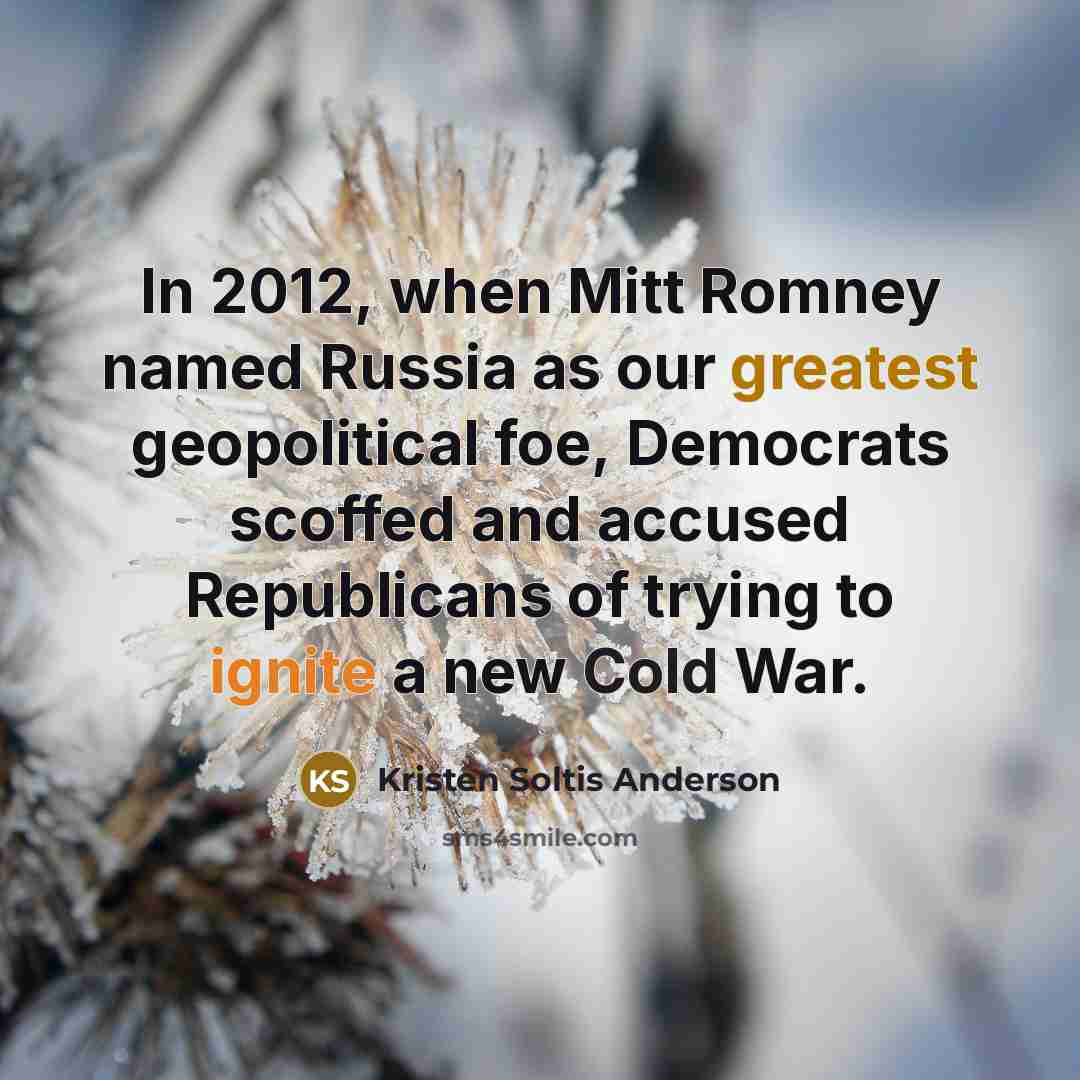 “In 2012, when Mitt Romney named Russia as our greatest geopolitical foe, Democrats scoffed and accused Republicans of trying to ignite a new Cold War.” quote by Kristen Soltis Anderson