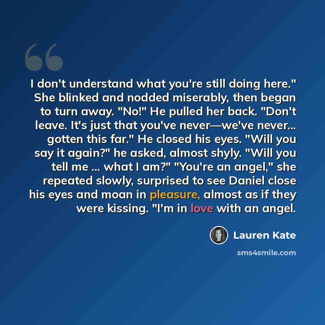 “I don't understand what you're still doing here." She blinked and nodded miserably, then began to turn away. "No!" He pulled her back. "Don't leave. It's just that you've never—we've never... gotten this far." He closed his eyes. "Will you say it again?" he asked, almost shyly. "Will you tell me…” quote by Lauren Kate