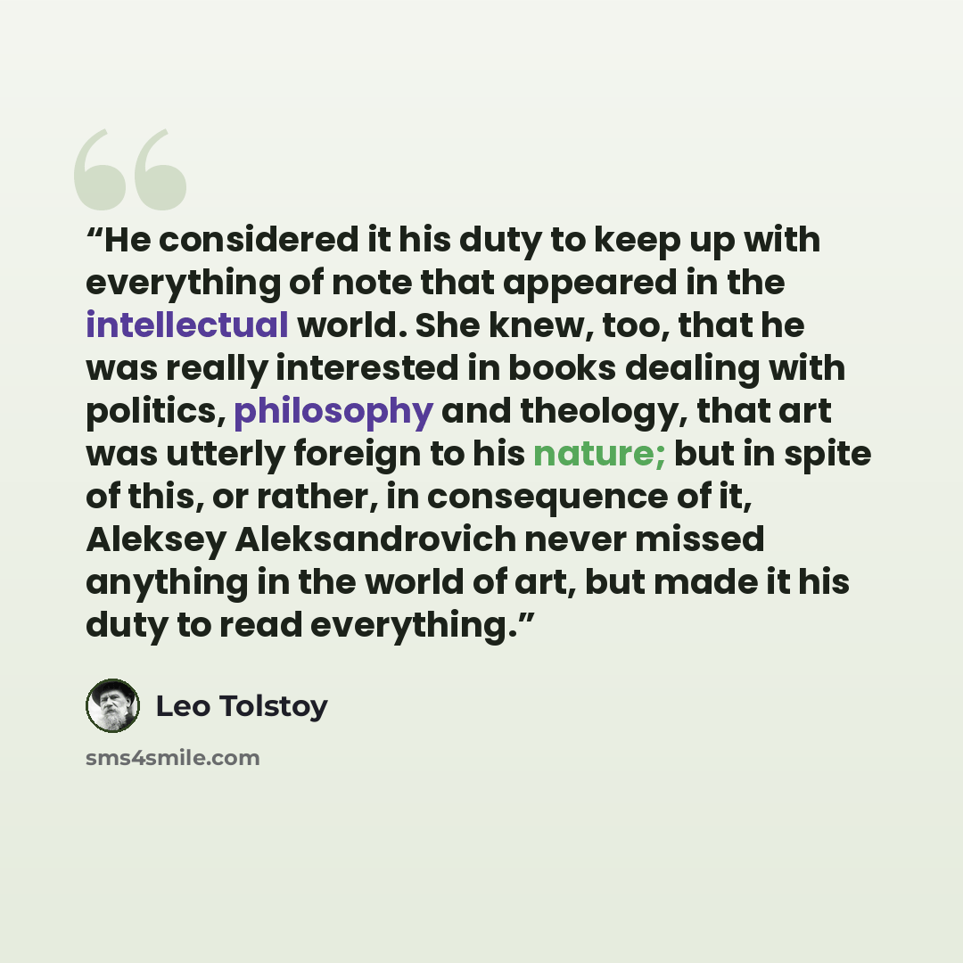 “He considered it his duty to keep up with everything of note that appeared in the intellectual world. She knew, too, that he was really interested in books dealing with politics, philosophy and theology, that art was utterly foreign to his nature; but in spite of this, or rather, in consequence of…” quote by Leo Tolstoy