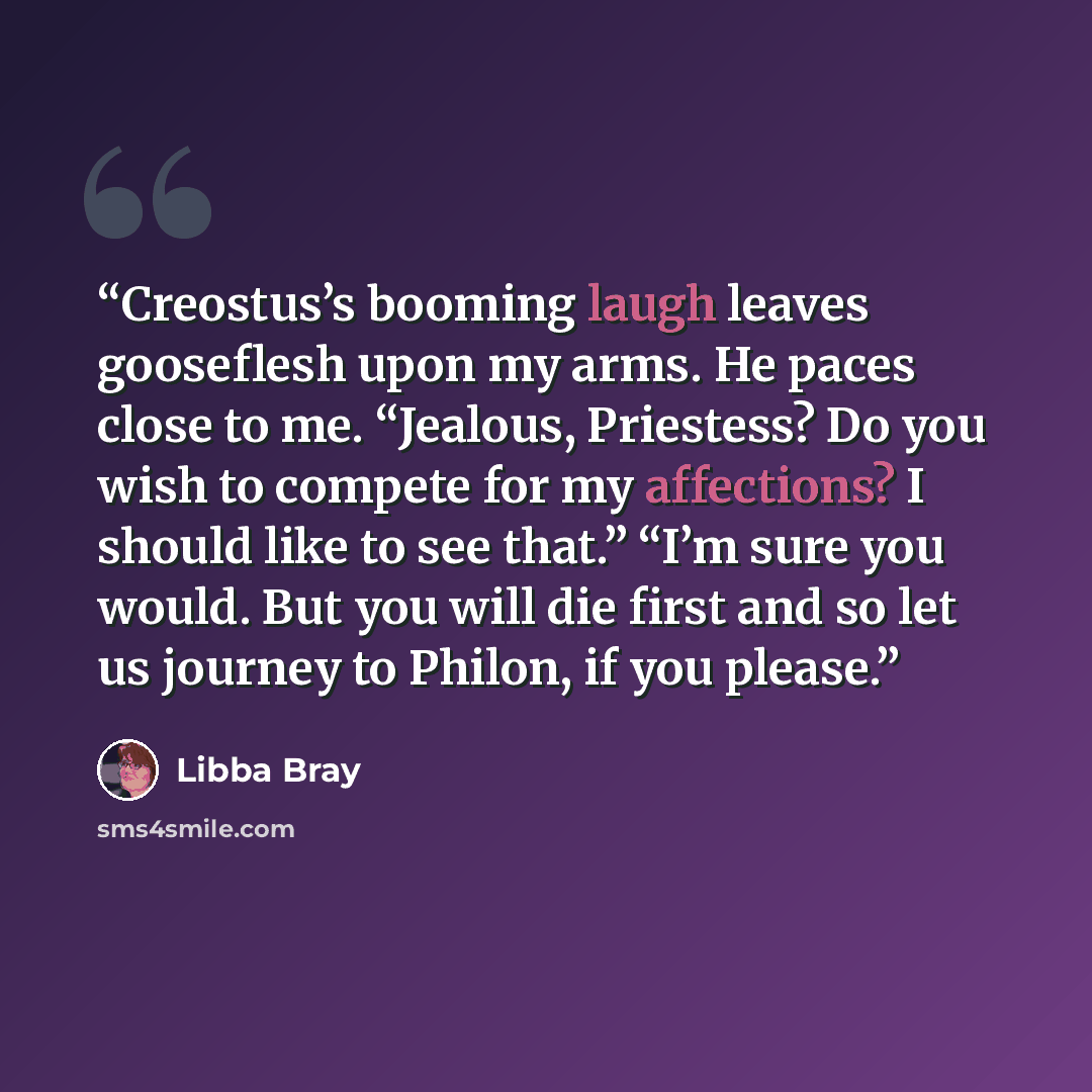 “Creostus’s booming laugh leaves gooseflesh upon my arms. He paces close to me. “Jealous, Priestess? Do you wish to compete for my affections? I should like to see that.” “I’m sure you would. But you will die first and so let us journey to Philon, if you please.” quote by Libba Bray