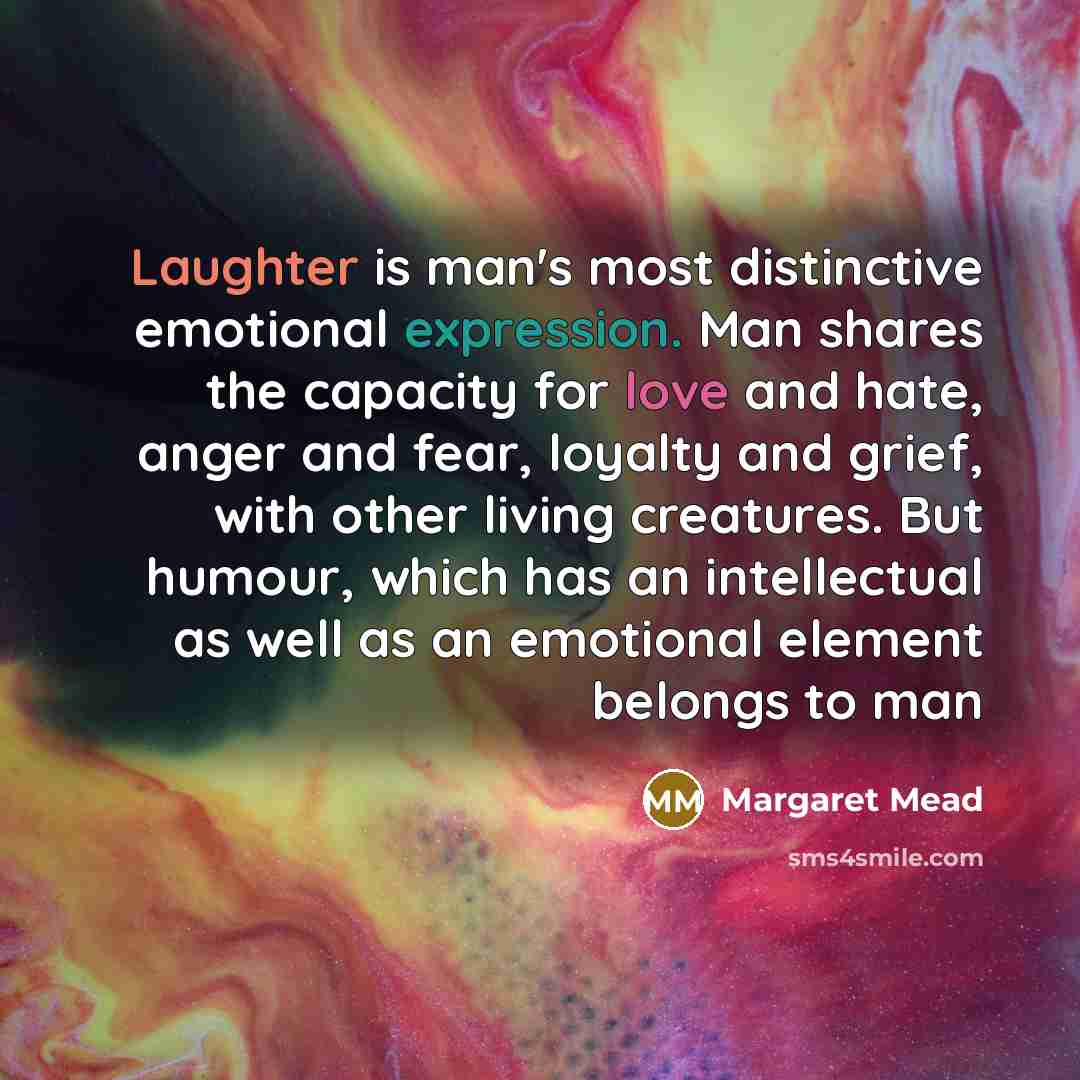 “Laughter is man's most distinctive emotional expression. Man shares the capacity for love and hate, anger and fear, loyalty and grief, with other living creatures. But humour, which has an intellectual as well as an emotional element belongs to man” quote by Margaret Mead