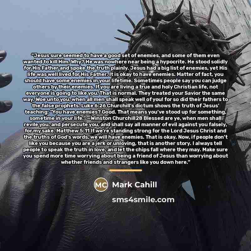 “Jesus sure seemed to have a good set of enemies, and some of them even wanted to kill Him. Why? He was nowhere near being a hypocrite. He stood solidly for His Father and spoke the truth plainly. Jesus had a big list of enemies, yet His life was well lived for His Father. It is okay to have…” quote by Mark Cahill