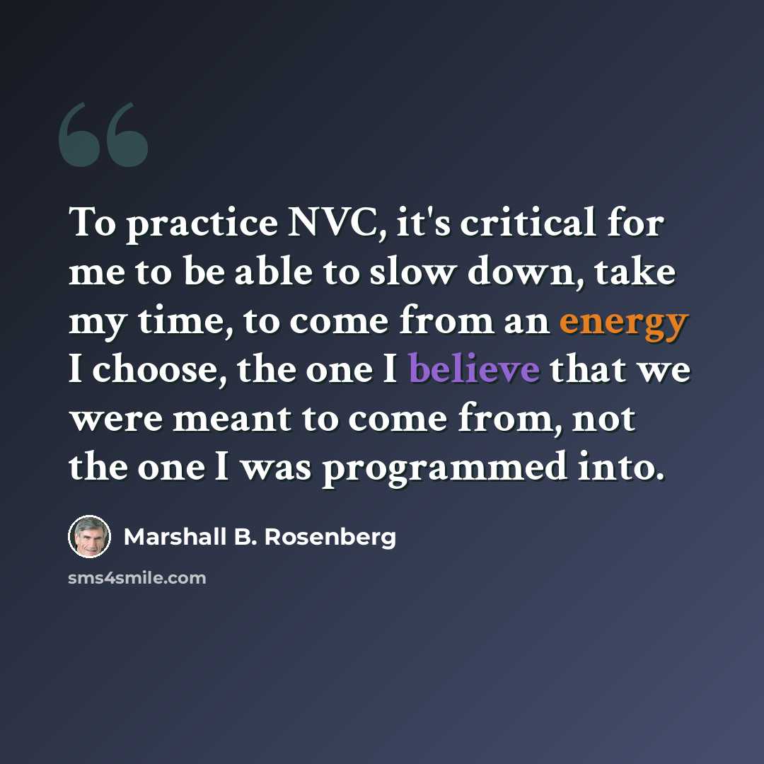 “To practice NVC, it's critical for me to be able to slow down, take my time, to come from an energy I choose, the one I believe that we were meant to come from, not the one I was programmed into.” quote by Marshall B. Rosenberg