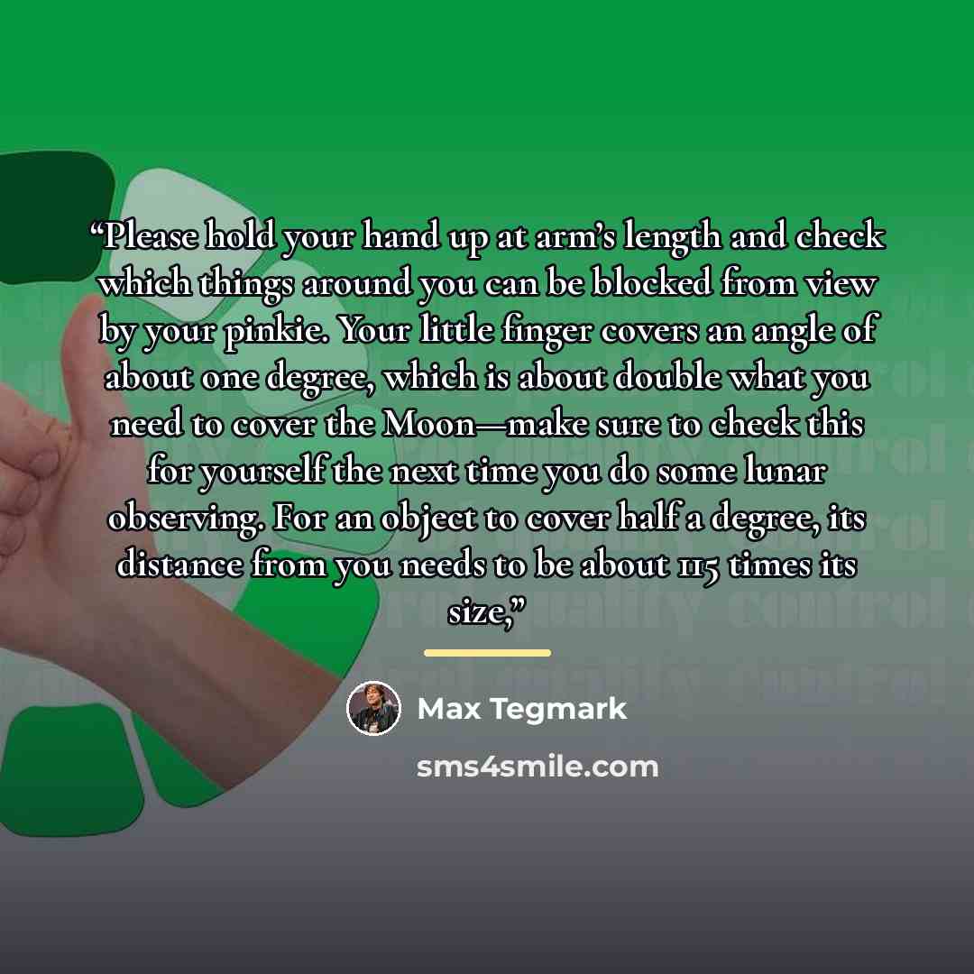 “Please hold your hand up at arm’s length and check which things around you can be blocked from view by your pinkie. Your little finger covers an angle of about one degree, which is about double what you need to cover the Moon—make sure to check this for yourself the next time you do some lunar…” quote by Max Tegmark