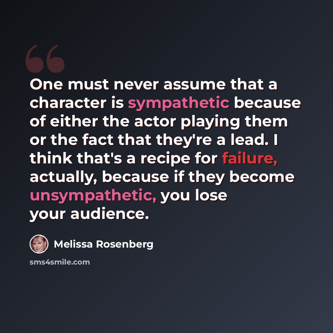 “One must never assume that a character is sympathetic because of either the actor playing them or the fact that they're a lead. I think that's a recipe for failure, actually, because if they become unsympathetic, you lose your audience.” quote by Melissa Rosenberg