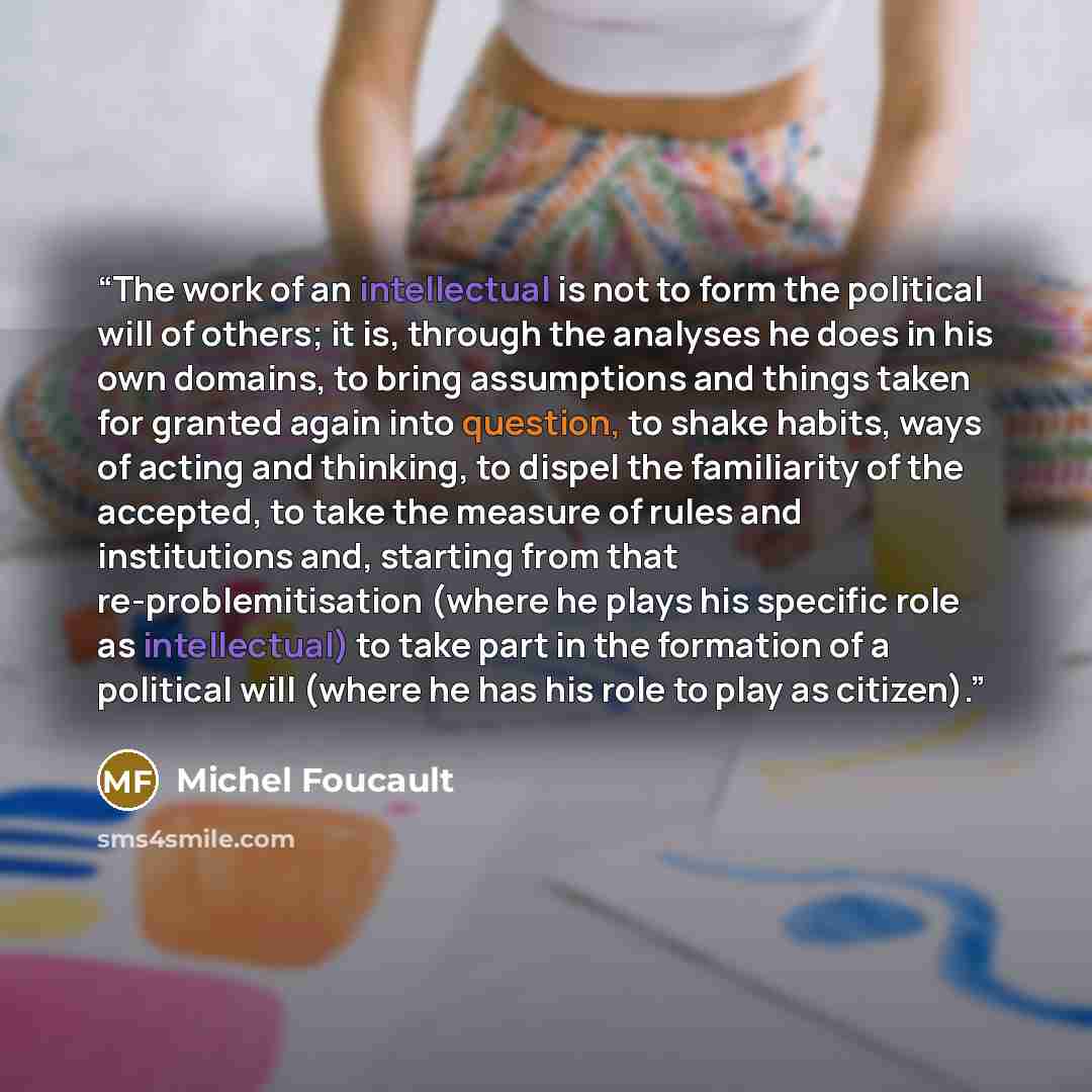 “The work of an intellectual is not to form the political will of others; it is, through the analyses he does in his own domains, to bring assumptions and things taken for granted again into question, to shake habits, ways of acting and thinking, to dispel the familiarity of the accepted, to take…” quote by Michel Foucault