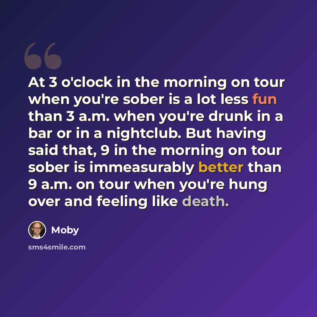 “At 3 o'clock in the morning on tour when you're sober is a lot less fun than 3 a.m. when you're drunk in a bar or in a nightclub. But having said that, 9 in the morning on tour sober is immeasurably better than 9 a.m. on tour when you're hung over and feeling like death.” quote by Moby
