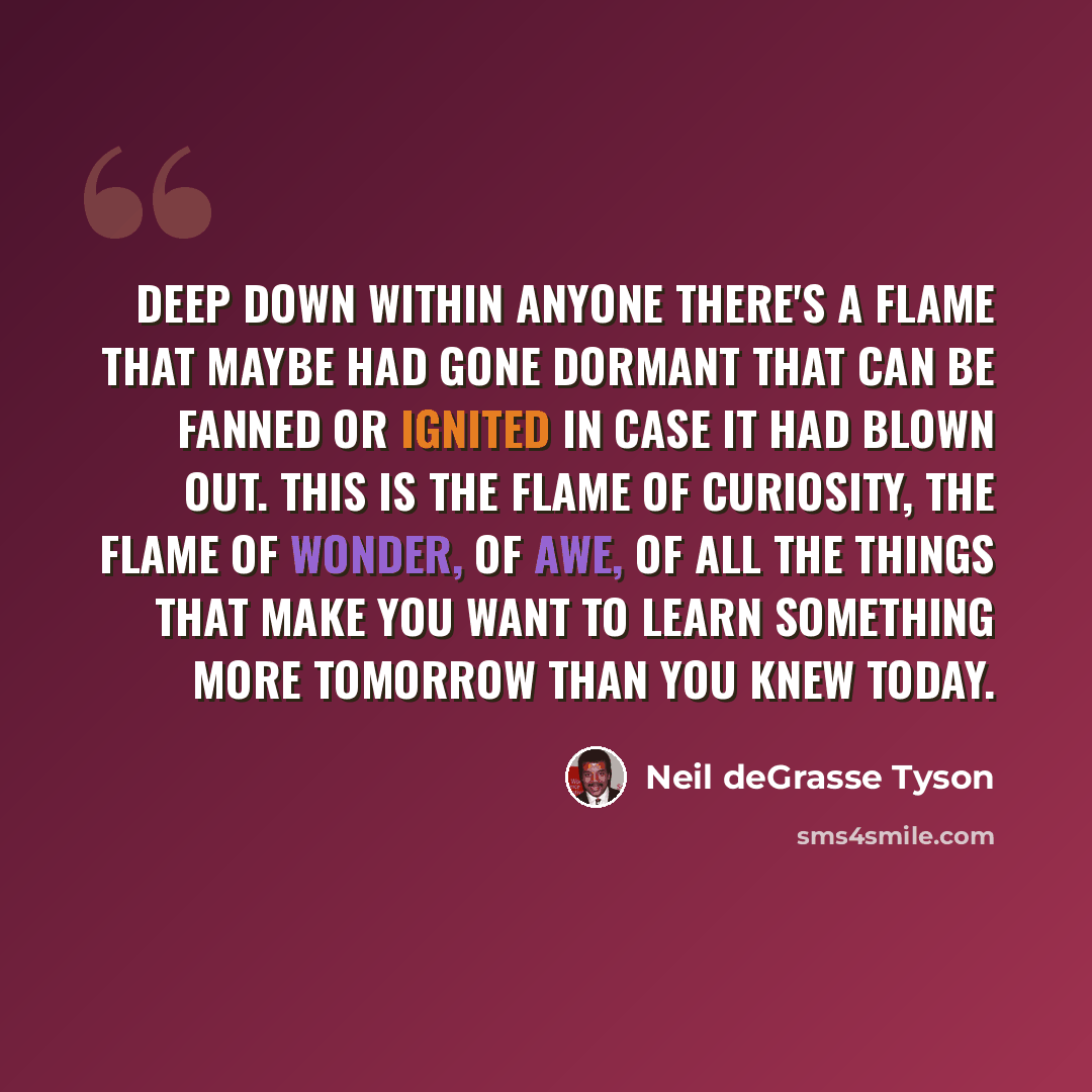 “Deep down within anyone there's a flame that maybe had gone dormant that can be fanned or ignited in case it had blown out. This is the flame of curiosity, the flame of wonder, of awe, of all the things that make you want to learn something more tomorrow than you knew today.” quote by Neil deGrasse Tyson