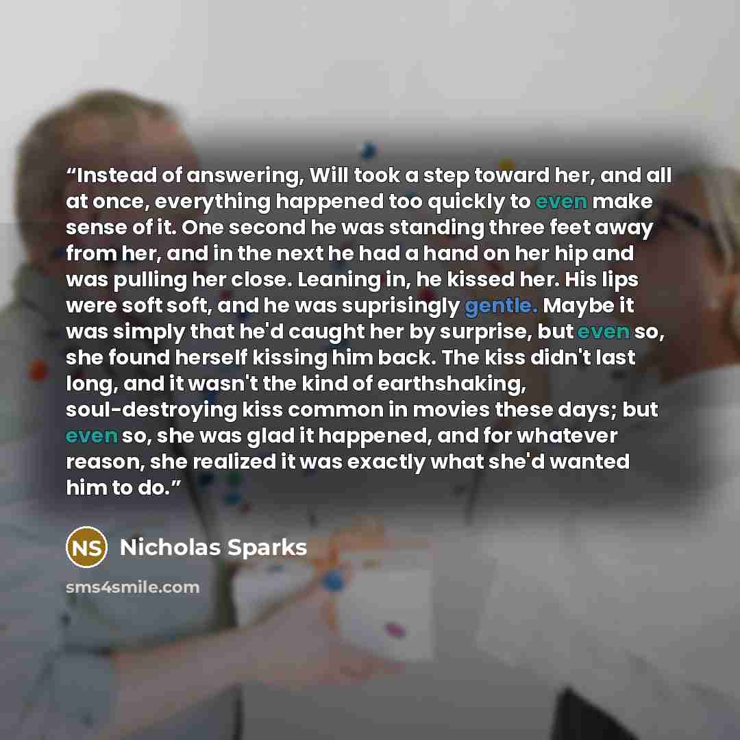 “Instead of answering, Will took a step toward her, and all at once, everything happened too quickly to even make sense of it. One second he was standing three feet away from her, and in the next he had a hand on her hip and was pulling her close. Leaning in, he kissed her. His lips were soft soft…” quote by Nicholas Sparks