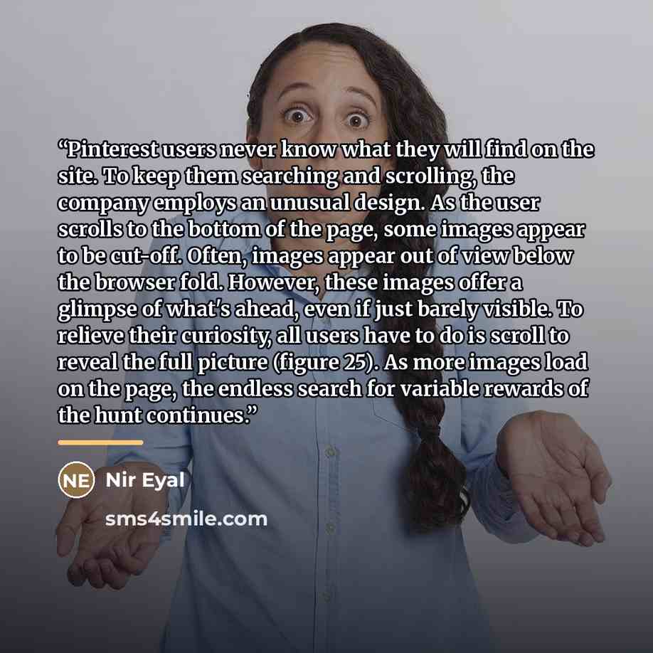 “Pinterest users never know what they will find on the site. To keep them searching and scrolling, the company employs an unusual design. As the user scrolls to the bottom of the page, some images appear to be cut-off. Often, images appear out of view below the browser fold. However, these images…” quote by Nir Eyal