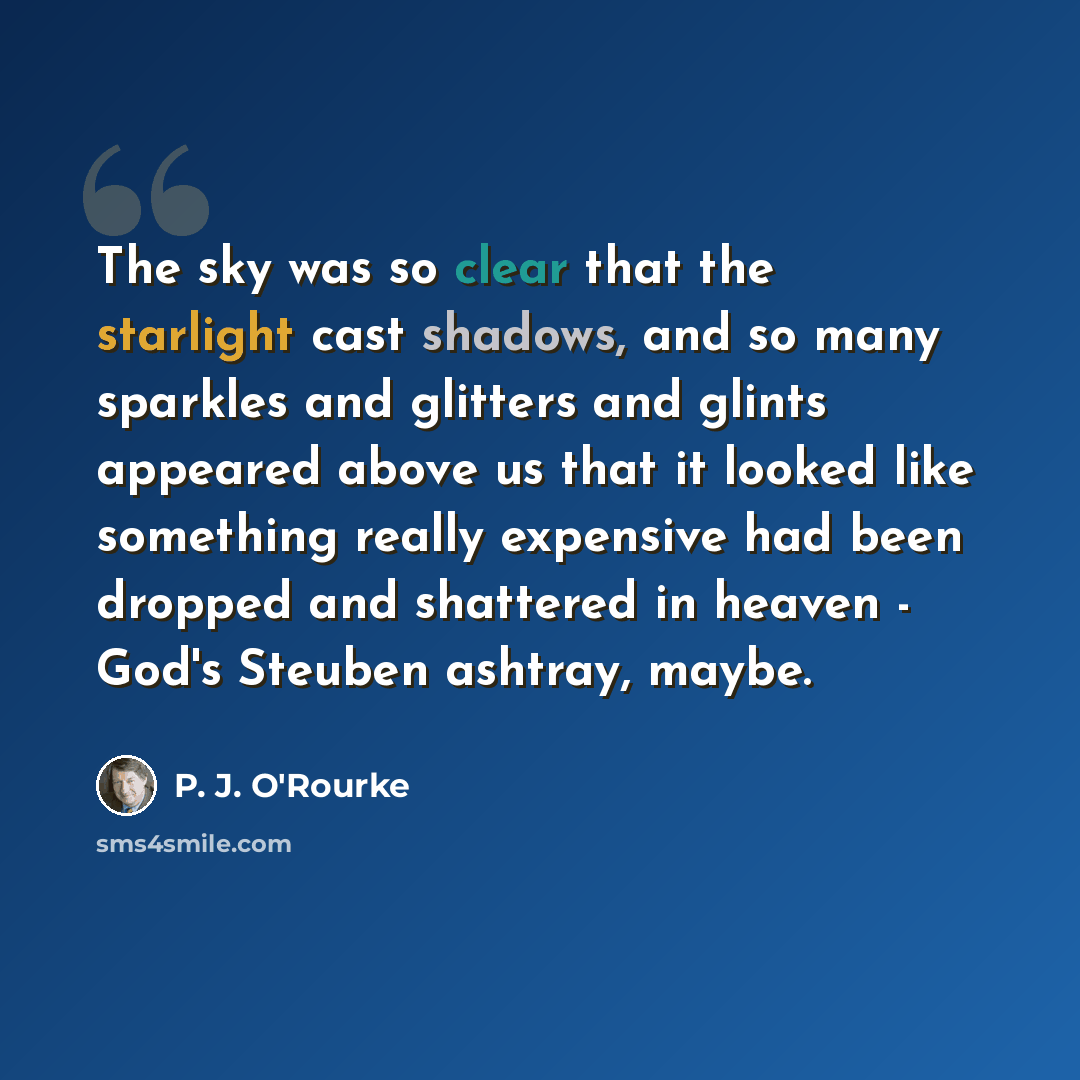 “The sky was so clear that the starlight cast shadows, and so many sparkles and glitters and glints appeared above us that it looked like something really expensive had been dropped and shattered in heaven - God's Steuben ashtray, maybe.” quote by P. J. O'Rourke