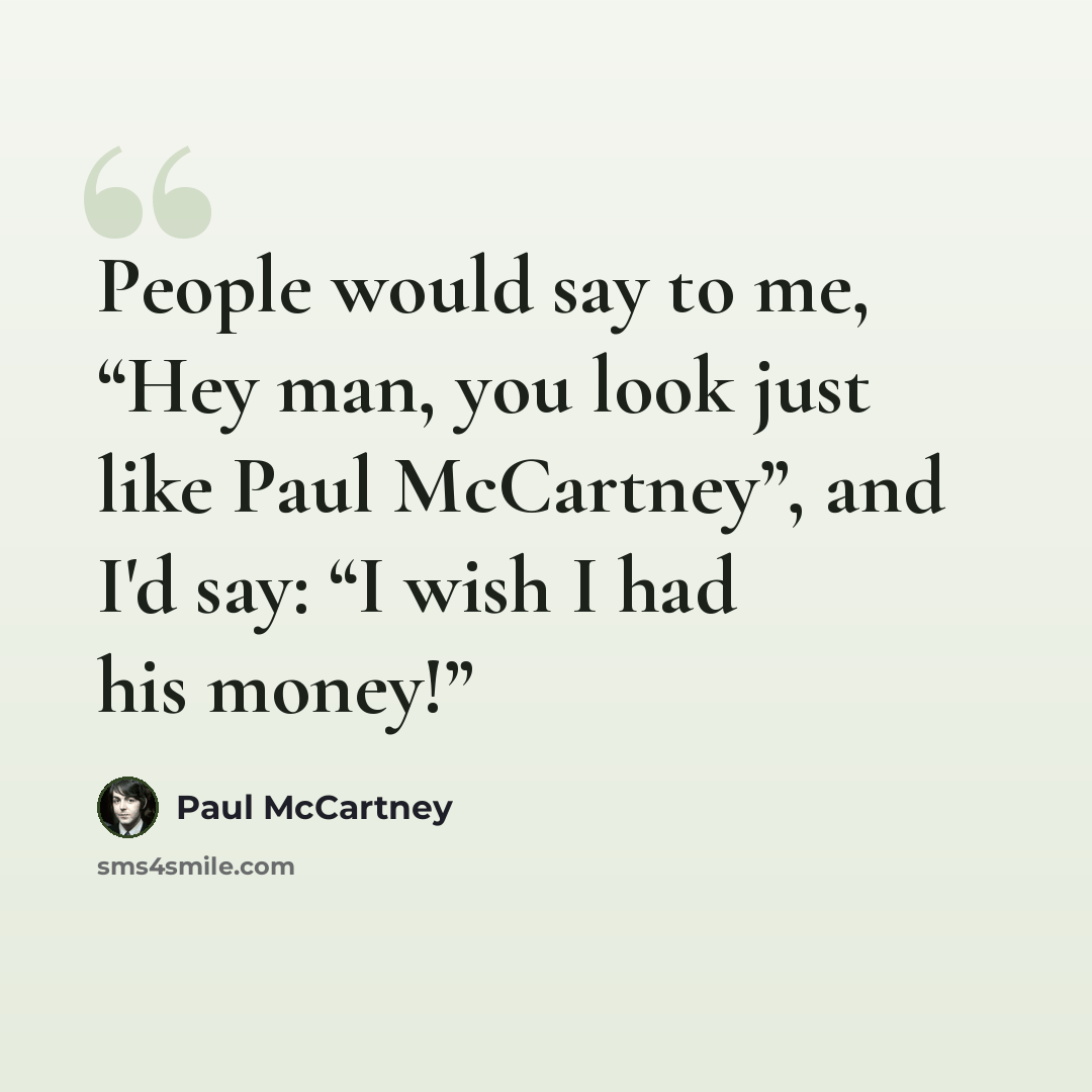 “People would say to me, “Hey man, you look just like Paul McCartney”, and I'd say: “I wish I had his money!”” quote by Paul McCartney