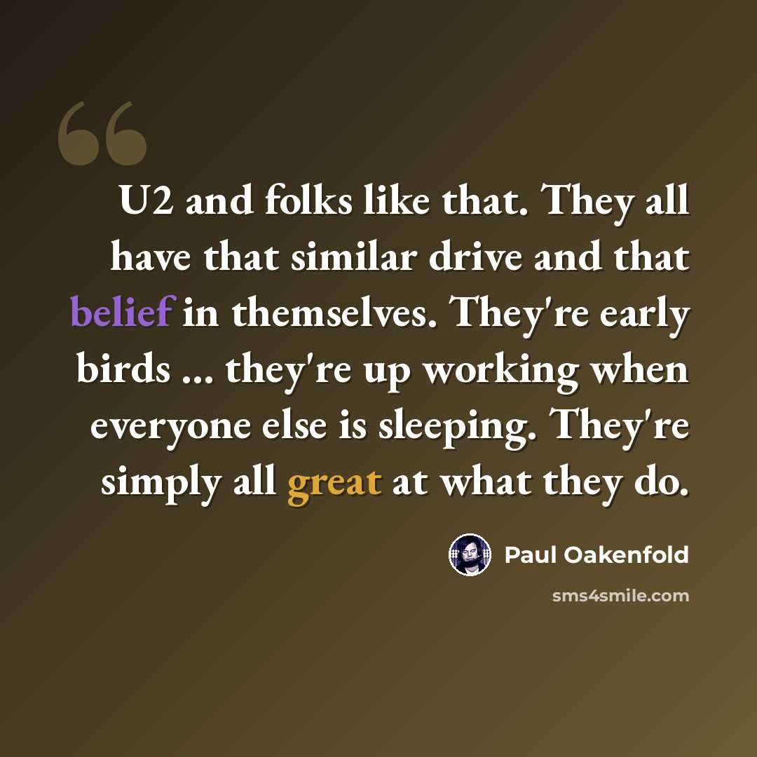 “U2 and folks like that. They all have that similar drive and that belief in themselves. They're early birds ... they're up working when everyone else is sleeping. They're simply all great at what they do.” quote by Paul Oakenfold