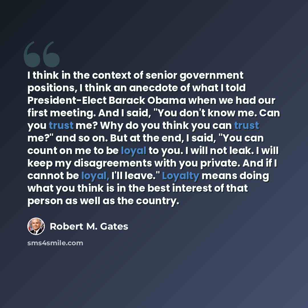 “I think in the context of senior government positions, I think an anecdote of what I told President-Elect Barack Obama when we had our first meeting. And I said, "You don't know me. Can you trust me? Why do you think you can trust me?" and so on. But at the end, I said, "You can count on me to be…” quote by Robert M. Gates
