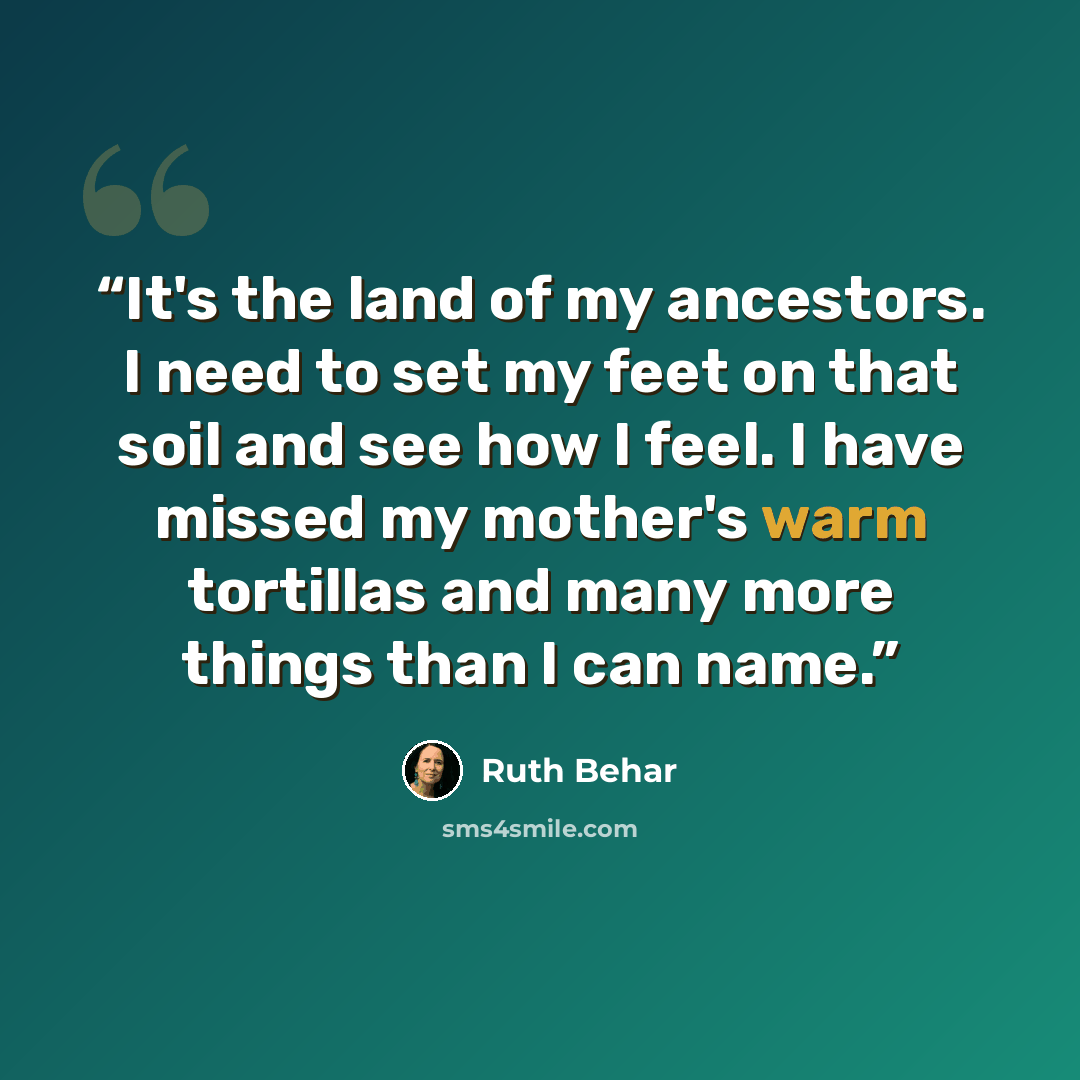 “It's the land of my ancestors. I need to set my feet on that soil and see how I feel. I have missed my mother's warm tortillas and many more things than I can name.” quote by Ruth Behar