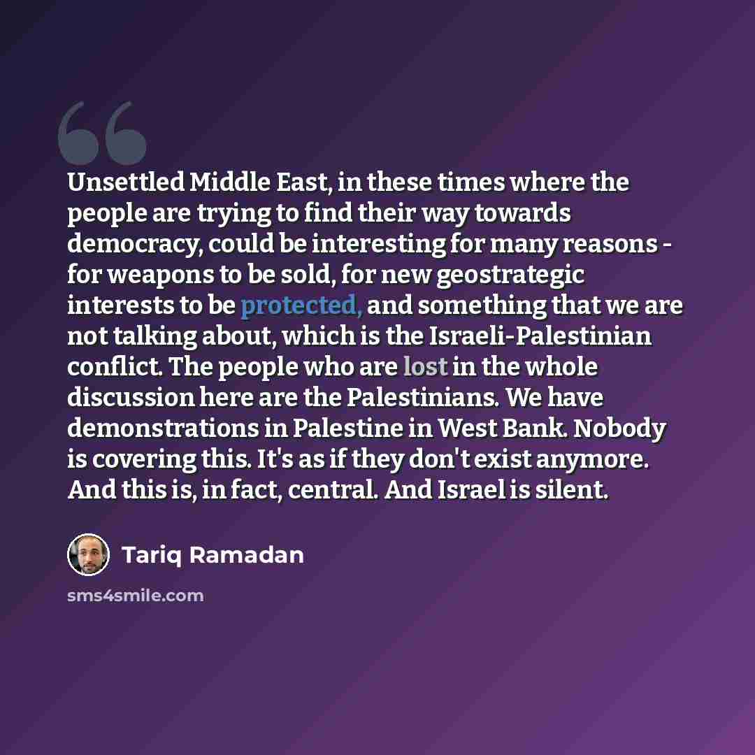 “Unsettled Middle East, in these times where the people are trying to find their way towards democracy, could be interesting for many reasons - for weapons to be sold, for new geostrategic interests to be protected, and something that we are not talking about, which is the Israeli-Palestinian…” quote by Tariq Ramadan