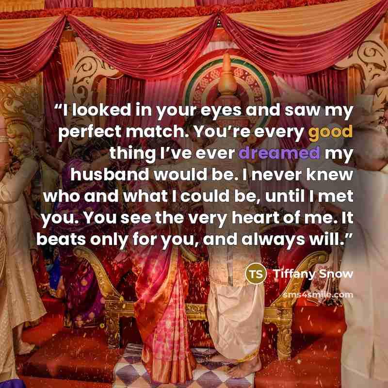 “I looked in your eyes and saw my perfect match. You’re every good thing I’ve ever dreamed my husband would be. I never knew who and what I could be, until I met you. You see the very heart of me. It beats only for you, and always will.” quote by Tiffany Snow