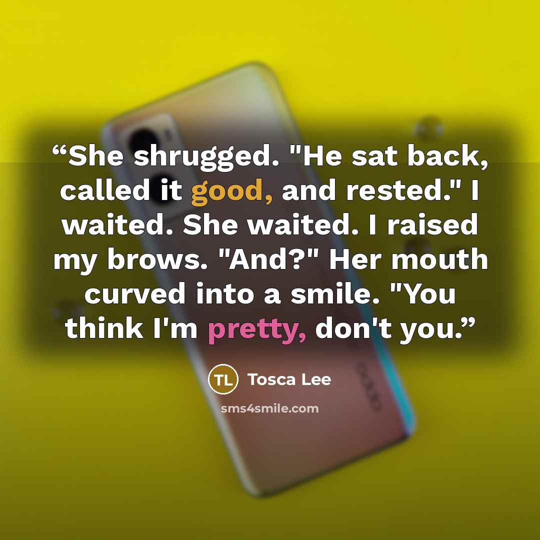 “She shrugged. "He sat back, called it good, and rested." I waited. She waited. I raised my brows. "And?" Her mouth curved into a smile. "You think I'm pretty, don't you.” quote by Tosca Lee