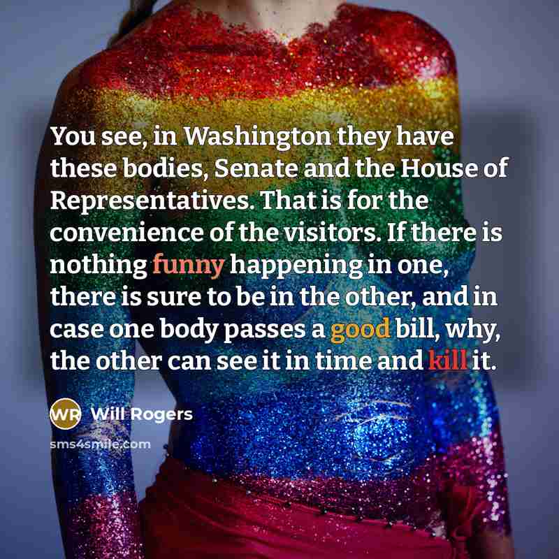 “You see, in Washington they have these bodies, Senate and the House of Representatives. That is for the convenience of the visitors. If there is nothing funny happening in one, there is sure to be in the other, and in case one body passes a good bill, why, the other can see it in time and kill it.” quote by Will Rogers