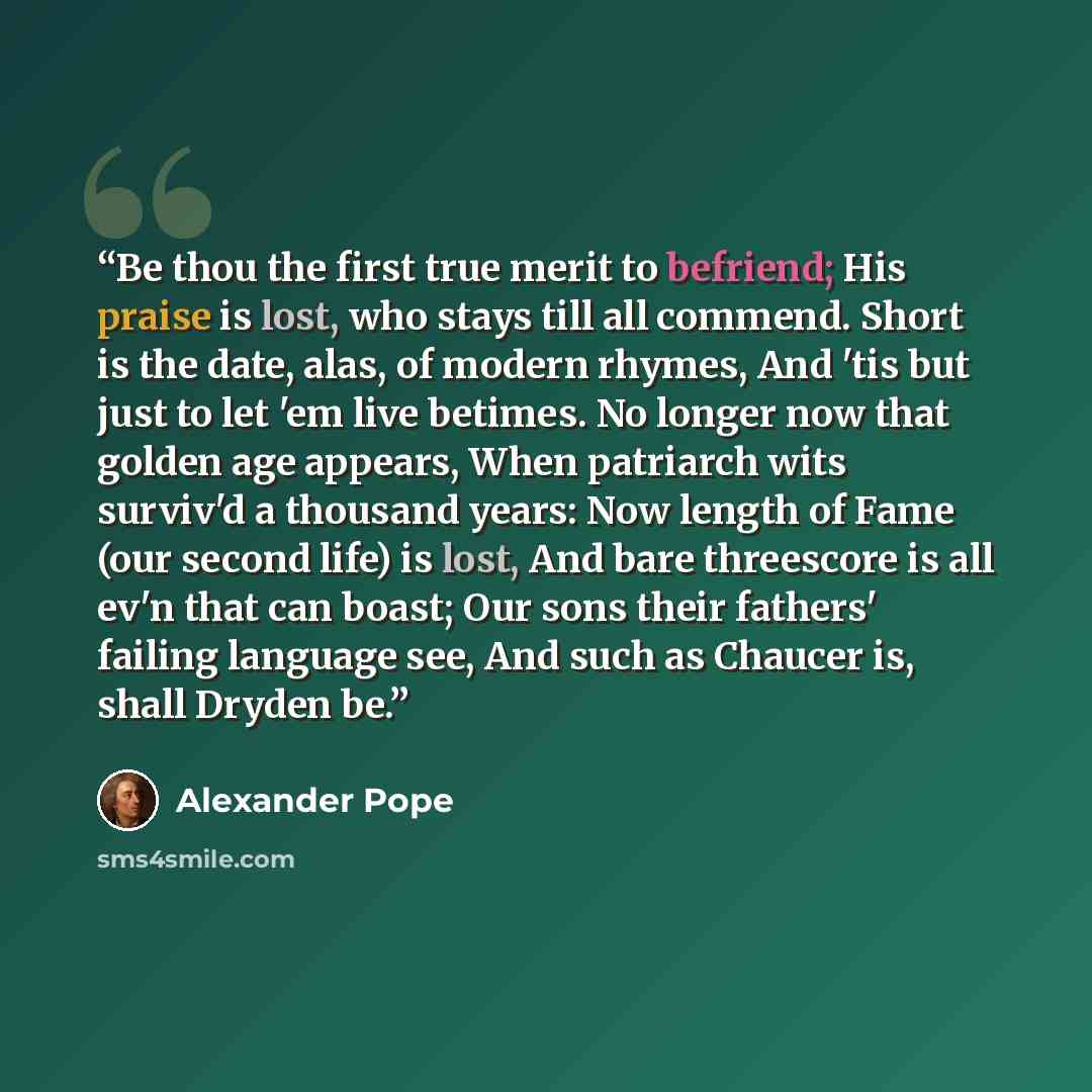 “Be thou the first true merit to befriend; His praise is lost, who stays till all commend. Short is the date, alas, of modern rhymes, And 'tis but just to let 'em live betimes. No longer now that golden age appears, When patriarch wits surviv'd a thousand years: Now length of Fame (our second life)…” quote by Alexander Pope