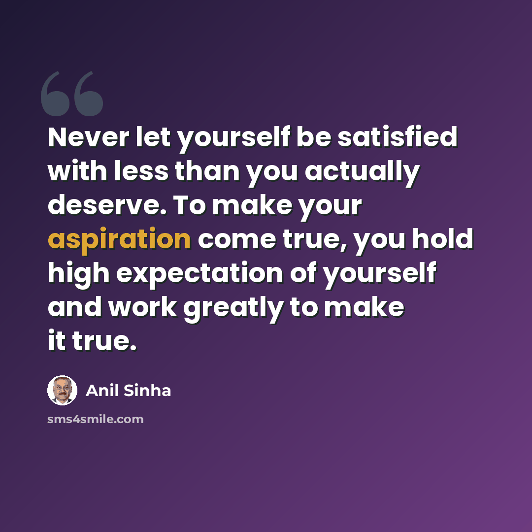 “Never let yourself be satisfied with less than you actually deserve. To make your aspiration come true, you hold high expectation of yourself and work greatly to make it true.” quote by Anil Sinha