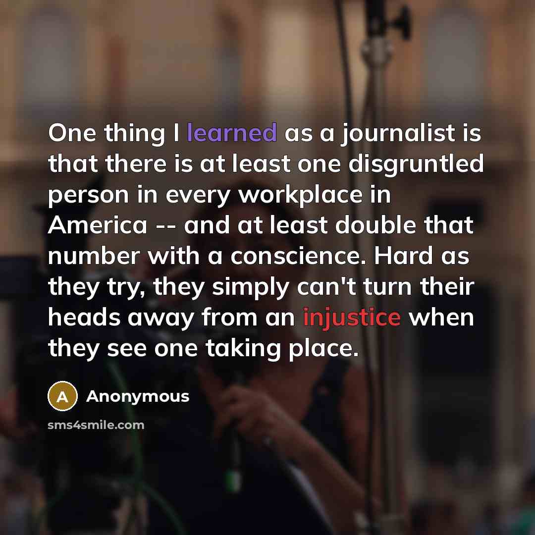 “One thing I learned as a journalist is that there is at least one disgruntled person in every workplace in America -- and at least double that number with a conscience. Hard as they try, they simply can't turn their heads away from an injustice when they see one taking place.” quote by Anonymous