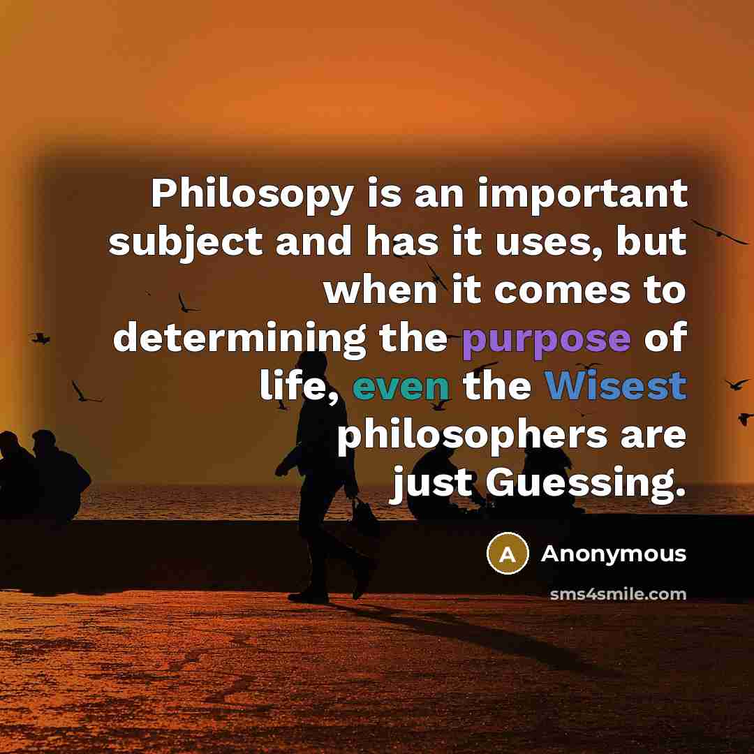“Philosopy is an important subject and has it uses, but when it comes to determining the purpose of life, even the Wisest philosophers are just Guessing.” quote by Anonymous