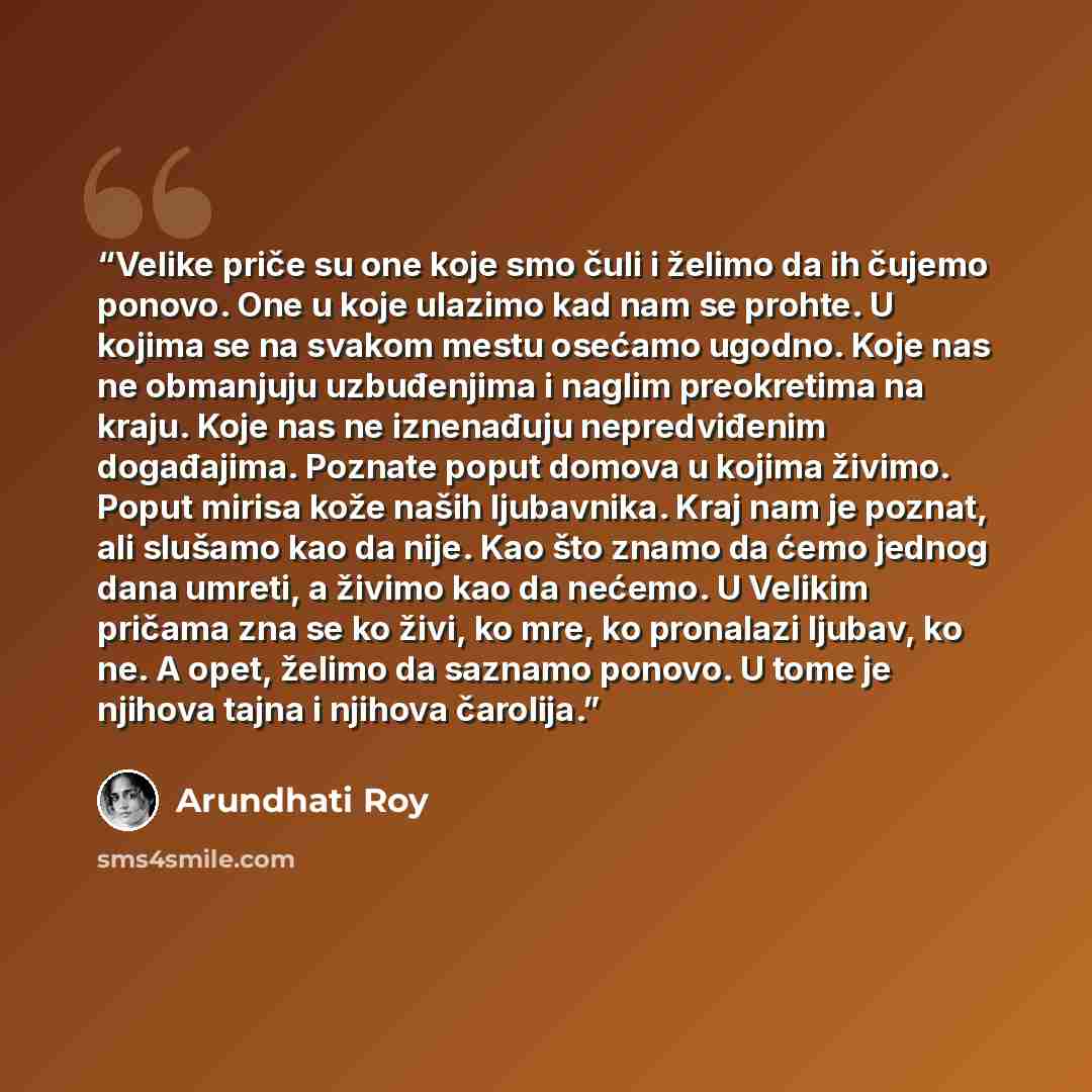 “Velike priče su one koje smo čuli i želimo da ih čujemo ponovo. One u koje ulazimo kad nam se prohte. U kojima se na svakom mestu osećamo ugodno. Koje nas ne obmanjuju uzbuđenjima i naglim preokretima na kraju. Koje nas ne iznenađuju nepredviđenim događajima. Poznate poput domova u kojima živimo…” quote by Arundhati Roy