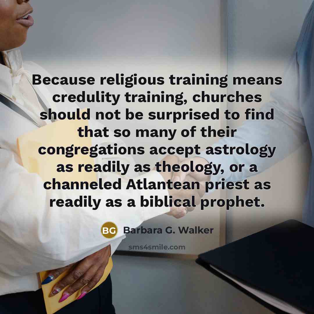“Because religious training means credulity training, churches should not be surprised to find that so many of their congregations accept astrology as readily as theology, or a channeled Atlantean priest as readily as a biblical prophet.” quote by Barbara G. Walker
