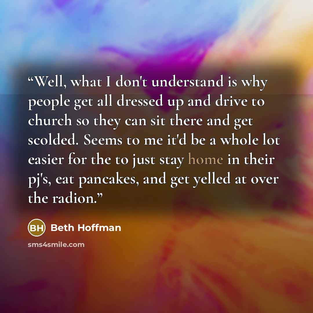“Well, what I don't understand is why people get all dressed up and drive to church so they can sit there and get scolded. Seems to me it'd be a whole lot easier for the to just stay home in their pj's, eat pancakes, and get yelled at over the radion.” quote by Beth Hoffman