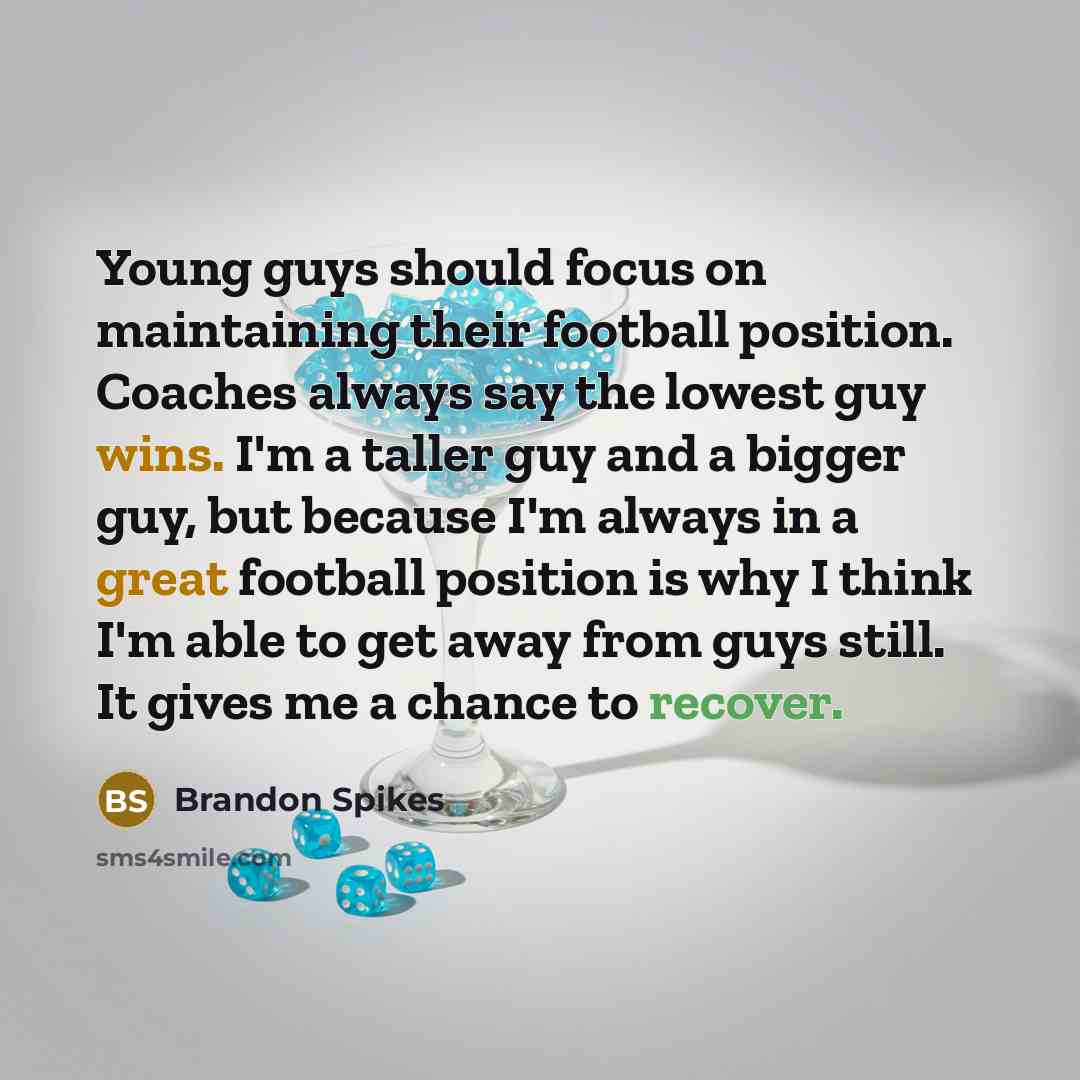 “Young guys should focus on maintaining their football position. Coaches always say the lowest guy wins. I'm a taller guy and a bigger guy, but because I'm always in a great football position is why I think I'm able to get away from guys still. It gives me a chance to recover.” quote by Brandon Spikes