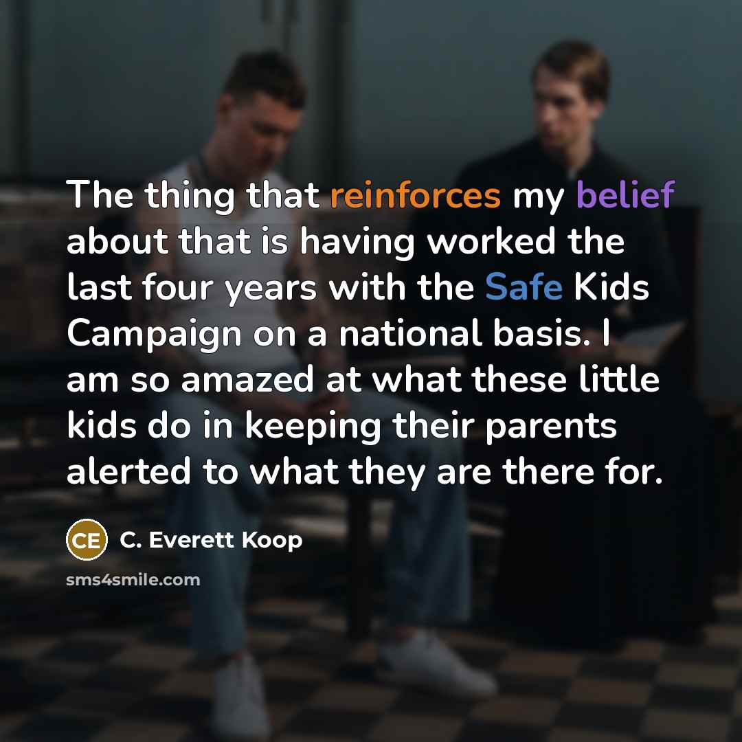“The thing that reinforces my belief about that is having worked the last four years with the Safe Kids Campaign on a national basis. I am so amazed at what these little kids do in keeping their parents alerted to what they are there for.” quote by C. Everett Koop