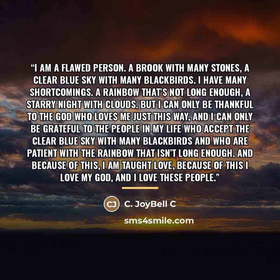 “I am a flawed person. A brook with many stones, a clear blue sky with many blackbirds. I have many shortcomings. A rainbow that’s not long enough, a starry night with clouds. But I can only be thankful to the God who loves me just this way, and I can only be grateful to the people in my life who…” quote by C. JoyBell C