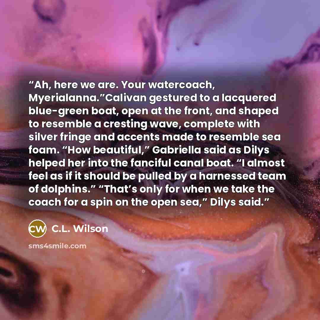 “Ah, here we are. Your watercoach, Myerialanna.”Calivan gestured to a lacquered blue-green boat, open at the front, and shaped to resemble a cresting wave, complete with silver fringe and accents made to resemble sea foam. “How beautiful,” Gabriella said as Dilys helped her into the fanciful canal…” quote by C.L. Wilson
