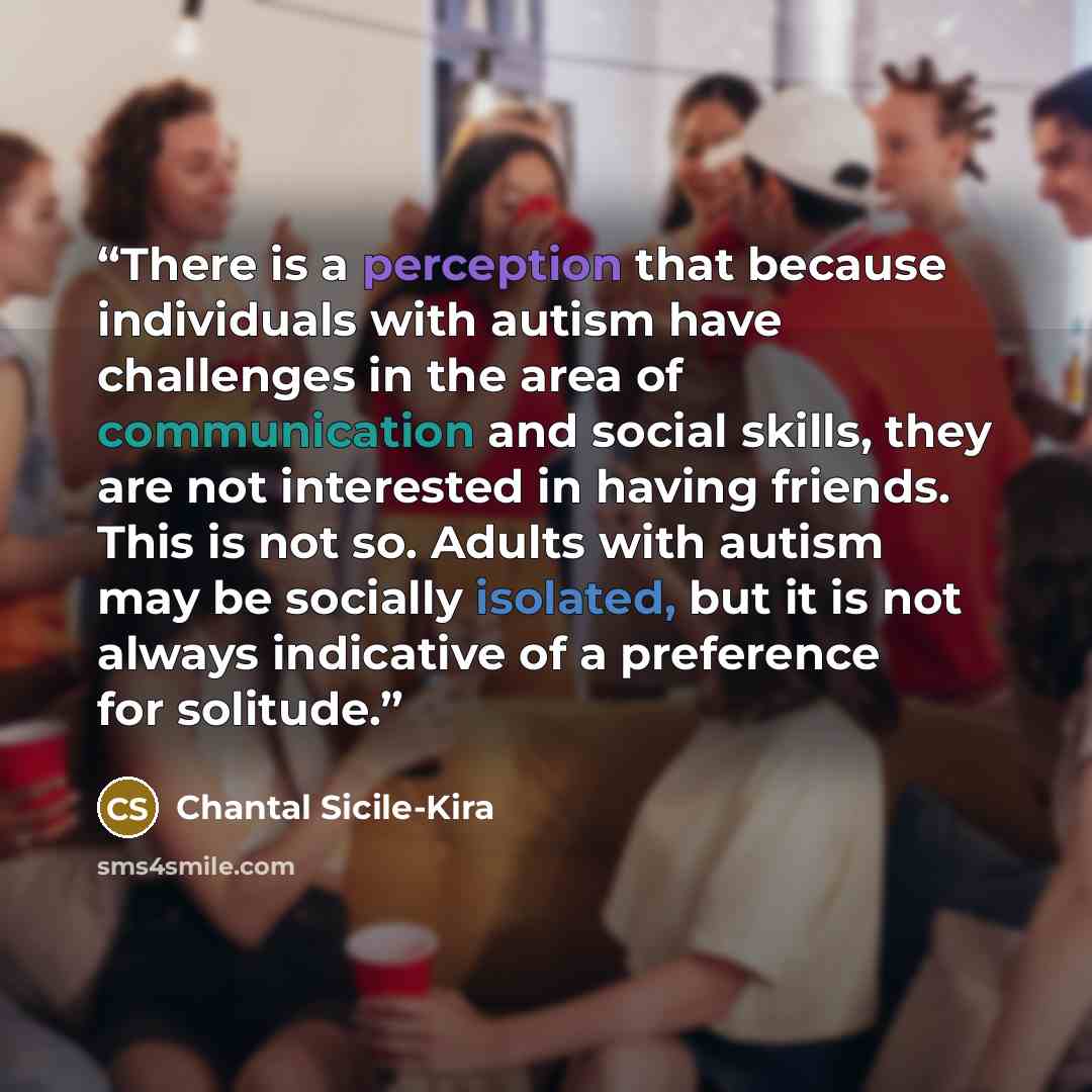 “There is a perception that because individuals with autism have challenges in the area of communication and social skills, they are not interested in having friends. This is not so. Adults with autism may be socially isolated, but it is not always indicative of a preference for solitude.” quote by Chantal Sicile-Kira