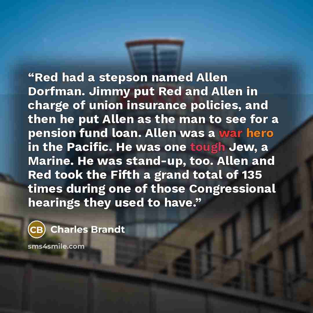 “Red had a stepson named Allen Dorfman. Jimmy put Red and Allen in charge of union insurance policies, and then he put Allen as the man to see for a pension fund loan. Allen was a war hero in the Pacific. He was one tough Jew, a Marine. He was stand-up, too. Allen and Red took the Fifth a grand…” quote by Charles Brandt