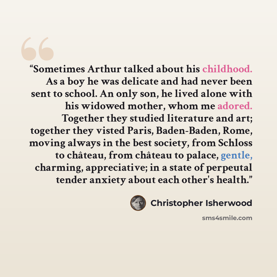 “Sometimes Arthur talked about his childhood. As a boy he was delicate and had never been sent to school. An only son, he lived alone with his widowed mother, whom me adored. Together they studied literature and art; together they visted Paris, Baden-Baden, Rome, moving always in the best society…” quote by Christopher Isherwood